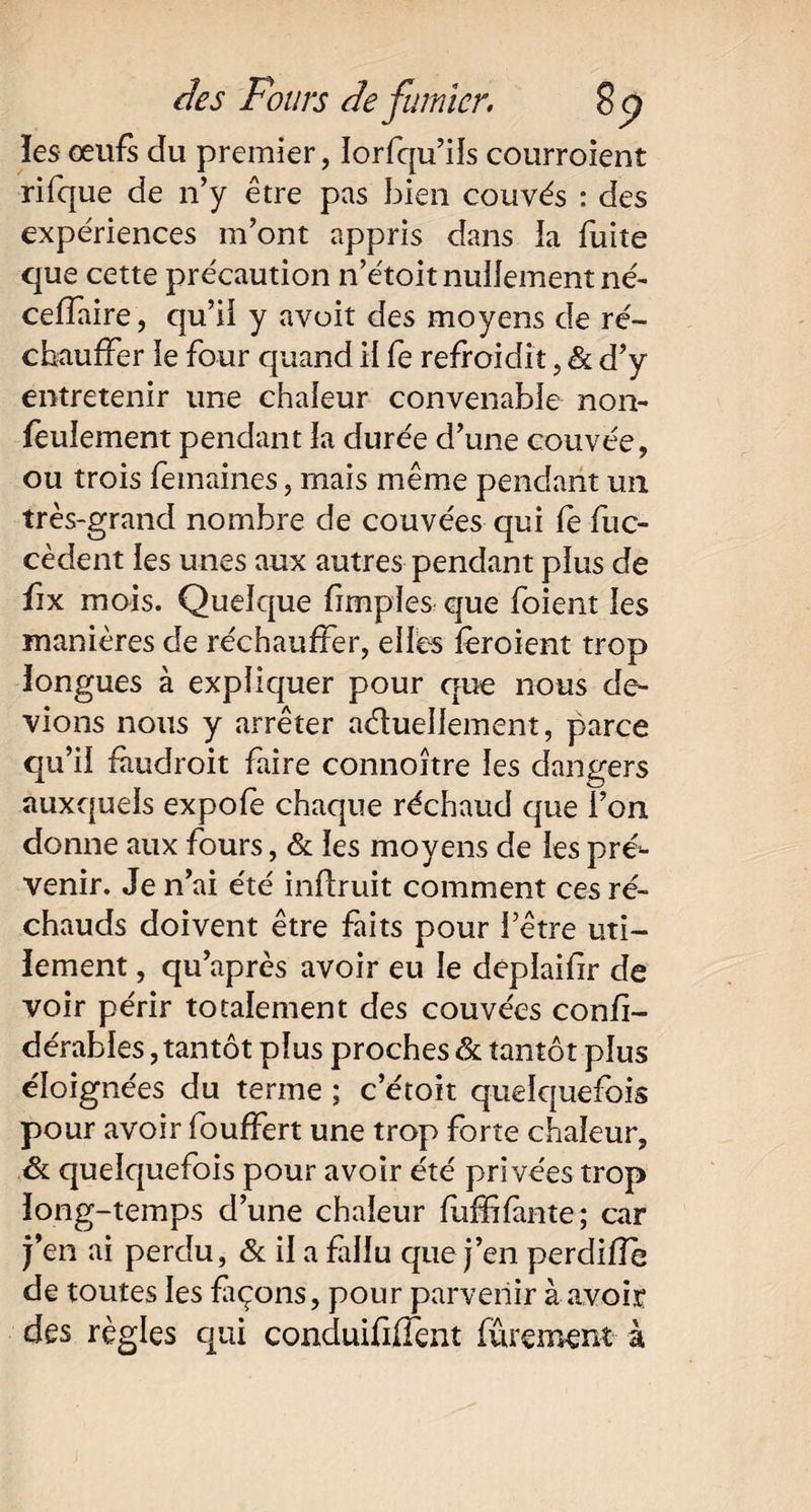 les- œufs du premier, lorfqu’iîs courroient rifque de n’y être pas bien couvés : des expériences m’ont appris dans la fuite que cette précaution n’étoit nullement né- ceflaire, qu’ii y avoit des moyens de ré¬ chauffer le four quand il fe refroidit, & d’y entretenir une chaleur convenable non- feulement pendant la durée d’une couvée, ou trois femaines, mais même pendant un très-grand nombre de couvées qui fe fuc- cèdent les unes aux autres pendant plus de fix mois. Quelque fimples que foient les manières de réchauffer, elfe fèroient trop longues à expliquer pour que nous de¬ vions nous y arrêter actuellement, parce qu’il faudroit faire connoître les dangers auxquels expole chaque réchaud que l’on donne aux fours, & ïes moyens de fe pré*- venir. Je n’ai été inftruit comment ces ré¬ chauds doivent être faits pour l’être uti¬ lement , qu’après avoir eu le deplaifr de voir périr totalement des couvées confi- dérables, tantôt plus proches & tantôt plus éloignées du terme ; c’étoit quelquefois pour avoir fouffert une trop forte chaleur, Sl quelquefois pour avoir été privées trop long-temps d’une chaleur fiiffifinte; car j’en ai perdu, & il a fallu que j’en perdifîe de toutes les façons, pour parvenir à avoir des règles qui conduififfent fûrement à