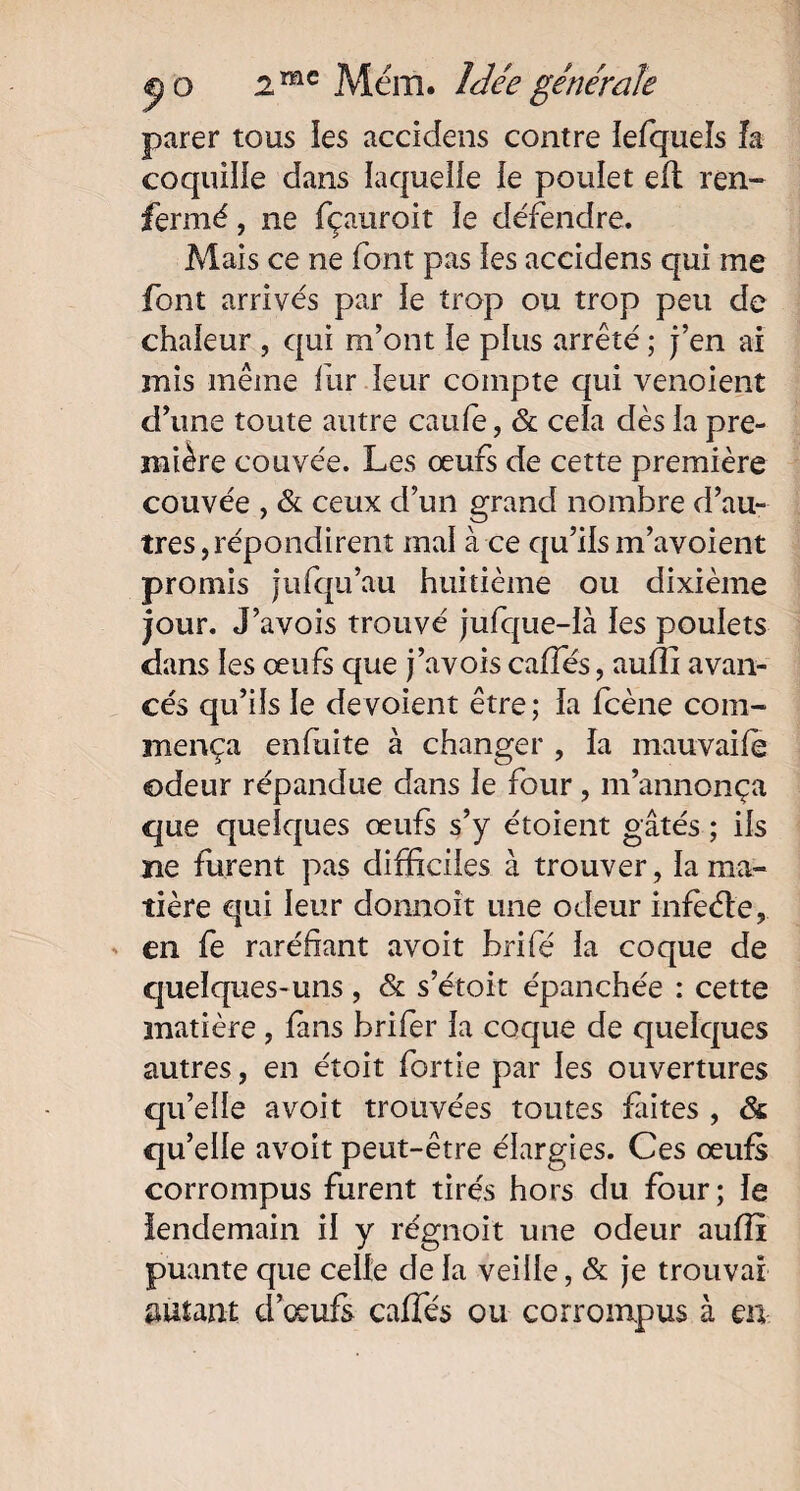parer tous les accidens contre lefquels la coquille dans laquelle le poulet eft ren¬ fermé , ne fçauroit le défendre. Mais ce ne font pas les accidens qui me font arrivés par le trop ou trop peu de chaleur , qui m’ont le plus arrêté ; j’en ai mis même fur leur compte qui venoient d’une toute autre caufe, & cela dès la pre¬ mière couvée. Les œufs de cette première couvée , & ceux d’un grand nombre d’au¬ tres, répondirent mal à ce qu’ils m’avoient promis jufqu’au huitième ou dixième jour. J’avois trouvé jufque-là les poulets dans les œufs que j’avois caffés, auflî avan¬ cés qu’ils le dévoient être; la fcène com¬ mença enfuite à changer , la mauvaife odeur répandue dans le four, m’annonça que quelques œufs s’y étoient gâtés ; ils ne furent pas difficiles à trouver, la ma¬ tière qui leur donnoit une odeur infèéte, en fe raréfiant avoit brifé la coque de quelques-uns, & s’étoit épanchée : cette matière , fans brifer la coque de quelques autres, en étoit fortie par les ouvertures qu’elle avoit trouvées toutes faites , & qu’elle avoit peut-être élargies. Ces œufs corrompus furent tirés hors du four; le lendemain il y régnoit une odeur auflî puante que celle de la veille, & je trouvai autant d’œufs caffés ou corrompus à en