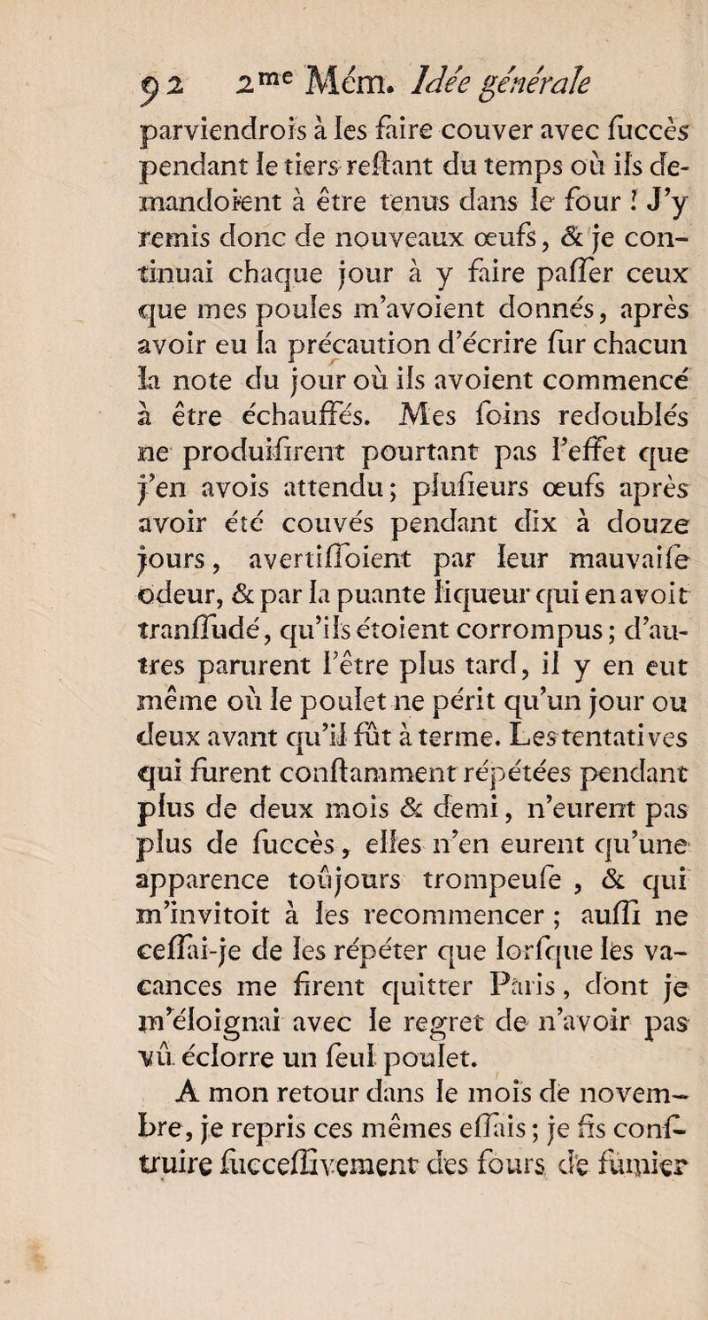 parviendrons à les faire couver avec fùccès pendant le tiers reliant du temps où ils de- mandoknt à être tenus dans le four ! J’y remis donc de nouveaux œufs, & je con¬ tinuai chaque jour à y faire paffer ceux que mes poules m’avoient donnés, après avoir eu la précaution d’écrire fur chacun la note du jour où ils avoient commencé à être échauffés. Mes foins redoublés ne produifirent pourtant pas l’effet que j’en avois attendu ; plufieurs œufs après avoir été couvés pendant dix à douze jours, avertiffoient par leur mauvaife odeur, & par la puante liqueur qui en avoir îranffudé, qu’ilsétoient corrompus; d’au¬ tres parurent l’être plus tard, il y en eut même où le poulet ne périt qu’un jour ou deux avant qu’il fût à terme. Les tentatives qui furent conftaniment répétées pendant plus de deux mois & demi, n’eurent pas plus de fuccès , elles n’en eurent qu’une apparence toujours trompeufe , & qui m’invitoit à les recommencer ; auffi ne cefîai-je de les répéter que lorfque les va¬ cances me firent quitter Paris, dont je m’éloignai avec le regret de n’avoir pas vu éclorre un fèul poulet. A mon retour dans le mois de novem¬ bre, je repris ces mêmes eiïais ; je fis conf- truire fùeceffivement des fours dé fumier