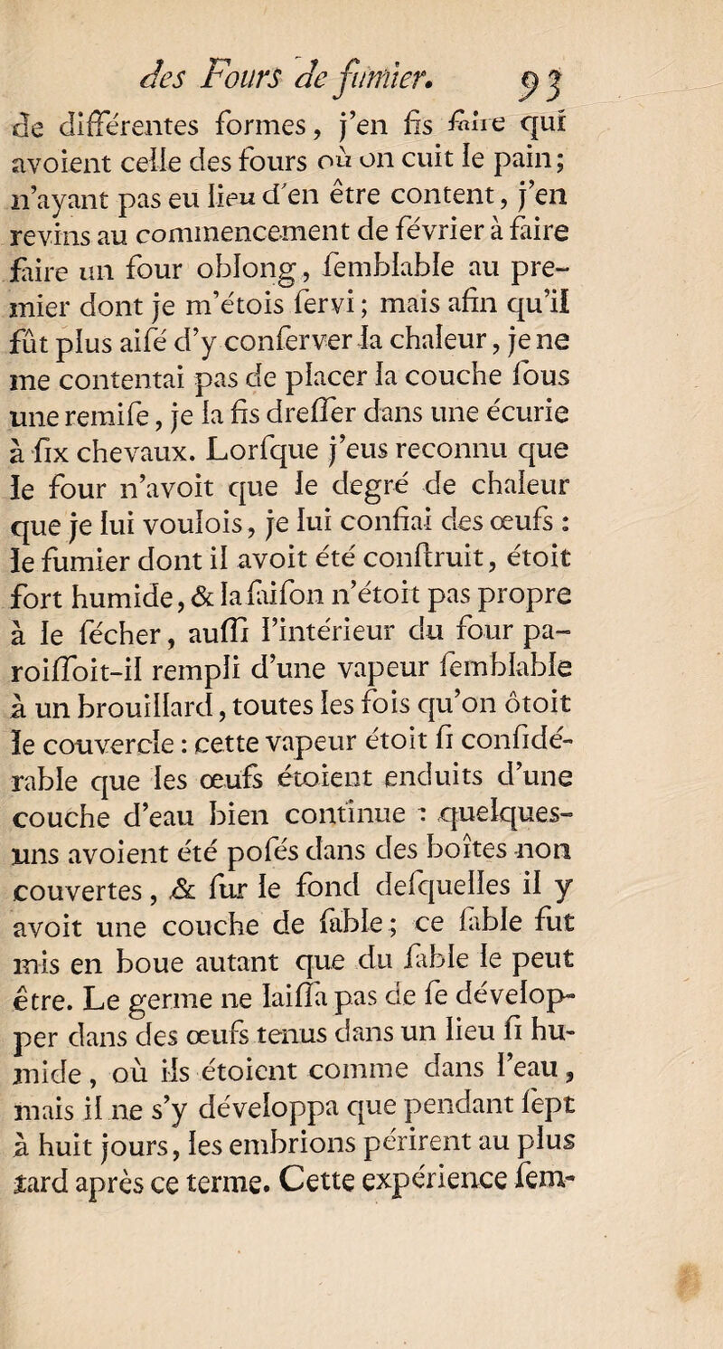 Je différentes formes, j’en fis fére qui avoient celle des fours où on cuit le pain ; n’ayant pas eu lieu d'en être content, j’en revins au commencement de février à faire faire un four oblong , femblahle au pre¬ mier dont je m’étois fervi ; mais afin qu’il fût plus aifé d’y conferver la chaleur, je ne me contentai pas de placer la couche fous une reraife, je la fis dreffer dans une écurie à fix chevaux. Lorfque j’eus reconnu que le four n’avoit que le degré de chaleur que je lui voulois, je lui confiai des œufs : ïe fumier dont il avoit été conftruit, étoit fort humide, & Iafaifon n’étoit pas propre à le fécher, aufïi l’intérieur du four pa- roiffoit-il rempli d’une vapeur femblable à un brouillard, toutes les fois qu’on ôtoit le couvercle : cette vapeur étoit fi confide- rable que les œufs étoient enduits d’une couche d’eau bien continue : quelques- uns avoient été pofés dans des boites non couvertes, & fur le fond defquelles il y avoit une couche de fable ; ce fable fut mis en boue autant que du fable le peut être. Le germe ne laiffapas de fe dévelop¬ per dans des œufs tenus dans un lieu fi hu¬ mide , où ils étoient comme dans l’eau, mais il ne s’y développa que pendant fept à huit jours, les embrions périrent au plus îard après ce terme. Cette expérience fem-