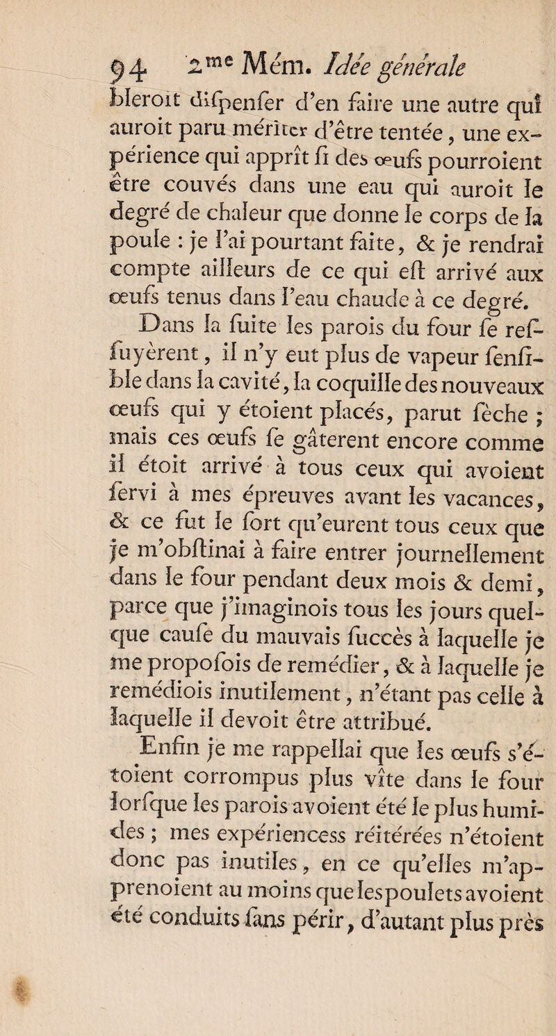 bleroit di{penfer d’en faire une autre qui auroit paru mériter d’être tentée, une ex¬ périence qui apprit fi des œufs pourroient etre couves dans une eau qui auroit ie degré de chaleur que donne le corps de la poule : je fai pourtant faite, & je rendrai compte ailleurs de ce qui eft arrivé aux oeufs tenus dans l’eau chaude à ce degré. Dans la fuite les parois du four fe refo fuyèrent, il n’y eut plus de vapeur fond- ble dans la cavité, la coquille des nouveaux œufs qui y étoient placés, parut fèche ; mais ces œufs fè gâtèrent encore comme il étoit arrivé à tous ceux qui avoient fervi à mes épreuves avant les vacances, & ce fut le fort qu’eurent tous ceux que je m’obftinai à faire entrer journellement dans le four pendant deux mois & demi, parce que j’imaginois tous les jours quel¬ que caufe du mauvais fuccès à laquelle je me propofois de remédier, & à laquelle je remédiois inutilement, n’étant pas celle à laquelle il devoit être attribué. Enfin je me rappellai que les œufs s’e- toient corrompus plus vite dans le four lorfque les parois avoient été le plus humi¬ des ; mes expériencess réitérées n’étoient donc pas inutiles, en ce qu’elles m’ap- prenoient au moins que lespouïets avoient été conduits fans périr, d’autant plus près