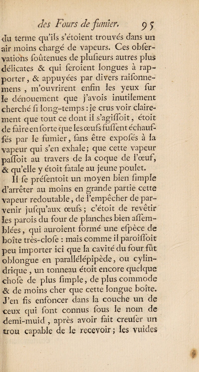 du terme qu’ils s’étoient trouvés dans un air moins chargé de vapeurs. Ces obfer- vations foûtenues de piufieurs autres pius délicates & qui feroient longues à rap¬ porter , & appuyées par divers raifonne- mens , m’ouvrirent enfin les yeux fur ie dénouement que j’avois inutilement cherché fi ïong-temps : je crus voir claire¬ ment que tout ce dont il s’agifioit, étoit de faire en forte que les œufs fufient échauf¬ fés par le fumier, fans être expofés à la vapeur qui s’en exhaie ; que cette vapeur pafîoit au travers de la coque de i’œuf, & qu’elle y étoit fatale au jeune poulet. II fe préfentoit un moyen bien fimpîe d’arrêter au moins en grande partie cette vapeur redoutable, de l’empêcher de par¬ venir jufqu’aux œufs ; c’étoit de revêtir les parois du four de planches bien affem- blées, qui auroient formé une efpèce de boîte très-clofe : mais comme il paroifioit peu importer ici que la cavité du four fût oblongue en parallélépipède, ou cylin¬ drique , un tonneau étoit encore quelque chofe de plus fimple, de plus commode & de moins cher que cette longue boîte. J’en fis enfoncer dans la couche un de ceux qui font connus fous le nom de demi-muid , après avoir fait creufer un trou capable de le recevoir ; les vuides