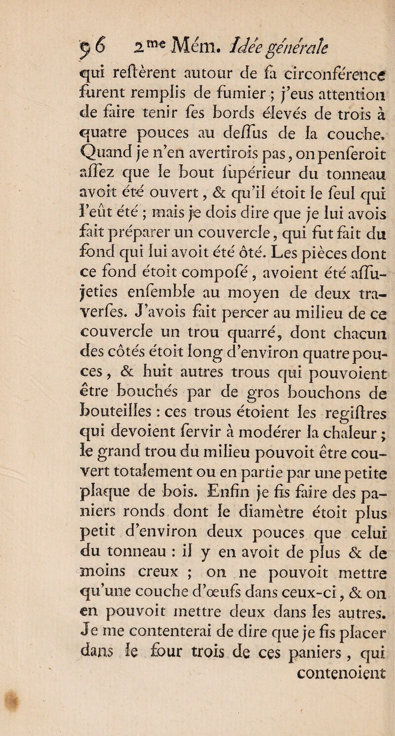 qui relièrent autour de fa circonférence furent remplis de fumier ; j’eus attention de faire tenir fes bords élevés de trois à quatre pouces au de/Tus de la couche. Quand je n’en avertirois pas 5 onpenferoit affez que le bout lùpérieur du tonneau avoit été ouvert, & qu’il étoit le feul qui i eût été ; mais je dois dire que je lui avois fait préparer un couvercle ? qui fut fait du fond qui lui avoit été ôté. Les pièces dont ce fond étoit compofé , avoient été affu- feties enfemble au moyen de deux tra- verfes. J’avois fait percer au milieu de ce couvercle un trou quarré, dont chacun des côtés étoit long d’environ quatre pou¬ ces , & huit autres trous qui pouvoient être bouchés par de gros bouchons de bouteilles : ces trous étoient les regillres qui dévoient fervir à modérer la chaleur ; ie grand trou du milieu pouvoit être cou¬ vert totalement ou en partie par une petite pîacpie de bois. Enfin je fis faire des pa¬ niers ronds dont le diamètre étoit plus petit d’environ deux pouces que celui du tonneau : il y en avoit de plus & de înoins creux ; on 11e pouvoit mettre qu’une couche d’œufs dans ceux-ci, & on en pouvoit mettre deux dans les autres. Je me contenterai de dire que je fis placer dans le four trois de ces paniers, qui contenoient