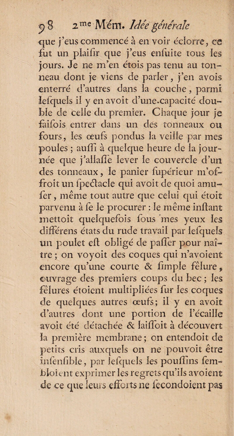 que j’eus commencé à en voir éclorre, ca fut un plaifir que j’eus enfui te tous les jours. Je ne m’en étois pas tenu au ton- neau dont je viens de parler , j’en avois enterré d’autres dans la couche, parmi lefquels il y en avoit d’une.capacité dou¬ ble de celle du premier. Chaque jour je fàifois entrer dans un des tonneaux ou fours, les œufs pondus la veille par mes poules ; aulii à quelque heure de la jour¬ née que j’allaffe lever le couvercle d’un des tonneaux, le panier lupérieur m’ol> froit un fpeélade qui avoit de quoi amu~ fer, même tout autre que celui qui étoit parvenu à le le procurer : le même inftant mettoit quelquefois fous mes yeux les différens états du rude travail par lefquels un poulet eft obligé de palfer pour naî¬ tre ; on voyoit des coques qui n’avoient encore qu’une courte & fimple fêlure, ©mirage des premiers coups du bec ; les fêlures étoient multipliées fur les coques de quelques autres œufs; il y en avoit d’autres dont une portion de l’écaille avoit été détachée & laiffoit à découvert ïa première membrane ; on entendoit de petits cris auxquels on ne pouvoit être înfenfihle, par lefquels les pouffins fem- Jbloient exprimer les regrets qu’ils avoient de ce que leurs efforts ne fecondoient pas