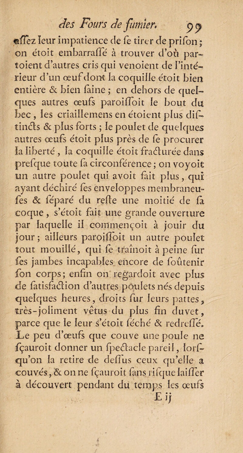 mfTez leur impatience de fe tirer de prifon ; on étoit embarrafié à trouver d’où par- toient d’autres cris qui venoient de l’inté¬ rieur d’un œuf donc la coquille étoit bien entière 6c bien faine ; en dehors de quel¬ ques autres œufs paroiffoit le bout du bec , les criaillemens en étoient plus dif- tinéis 6c plus forts ; le poulet de quelques autres œufs étoit plus près de le procurer la liberté , la coquille étoit fraélurée dans prefque toute fa circonférence ; on voyoit un autre poulet qui avoit fait plus, qui ayant déchiré les enveloppes membraneu- fes 6c féparé du refie une moitié de fa coque , s’étoit fait une grande ouverture par laquelle il commençoit à jouir du jour ; ailleurs paroiffoit un autre poulet tout mouillé, qui fe traînoit à peine fur fes jambes incapables encore de foûteiiir fon corps; enfin on regardoit avec plus de fatisfaéiion d’autres poulets nés depuis quelques heures, droits fur leurs pattes * très-joliment vêtus du plus fin duvet, parce que le leur s’étoit féché 6c redreffé. Le peu d’œufs que couve une poule ne fçauroit donner un fpeéiacle pareil, lorfi* qu’on la retire de deffus ceux qu’elle a couvés, 6c on ne fçauroit fins rifque laiffer à découvert pendant du temps les œufs £ j;