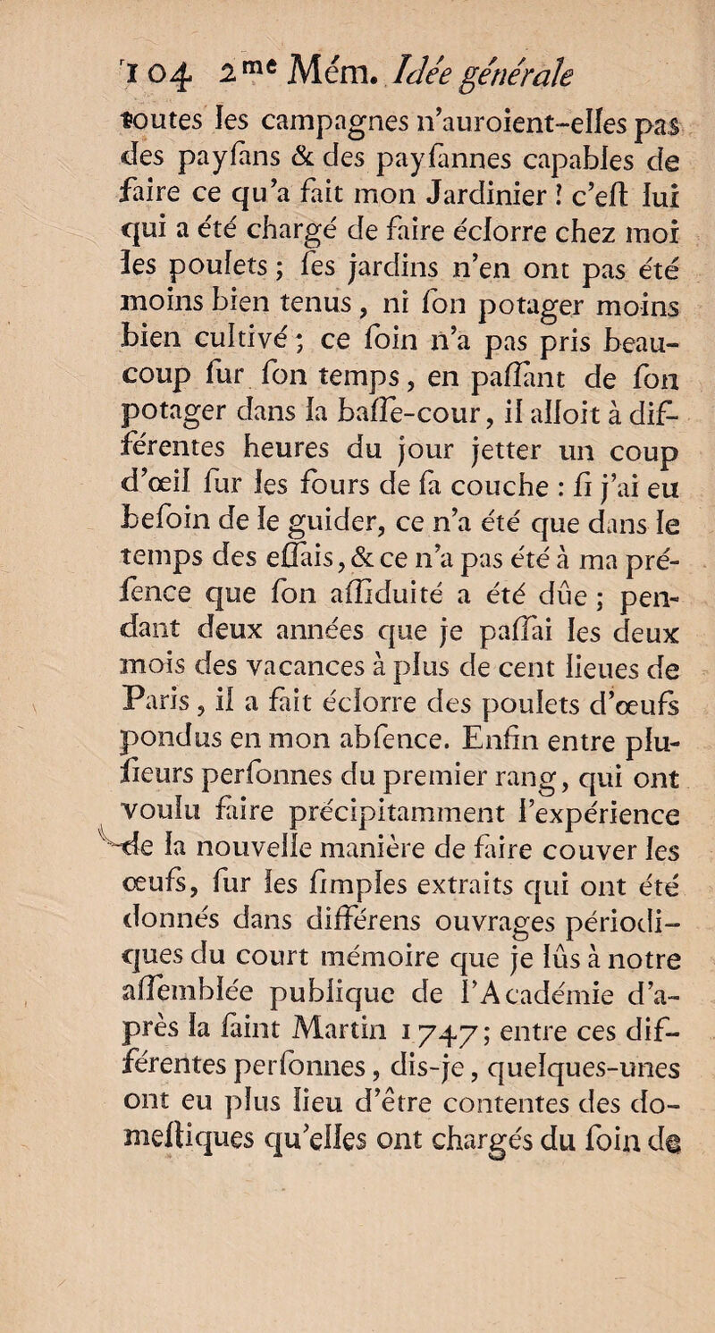 toutes les campagnes n’auroient-elles pas des payfans & des payfannes capables de faire ce qu’a fait mon Jardinier ! c’efl lui qui a été chargé de faire éclorre chez moi ïes poulets ; fes jardins n’en ont pas été moins bien tenus, ni ion potager moins bien cultivé ; ce foin n’a pas pris beau¬ coup fur fon temps, en pafîant de fon potager dans la baffe-cour, il aifoit à dif¬ férentes heures du jour jetter un coup d’œil fur ies fours de fa couche : fi j’ai eu befoin de le guider, ce n’a été que dans ïe temps des effais, & ce n’a pas été à ma pré- ience que fon affiduité a été due ; pen¬ dant deux années que je paffai les deux mois des vacances à plus de cent lieues de Paris, il a fait éclorre des poulets d’œufs pondus en mon abfence. Enfin entre plu¬ sieurs perfonnes du premier rang, qui ont voulu faire précipitamment l’expérience ~de la nouvelle manière de faire couver les œufs, fur les fimples extraits qui ont été donnés dans différens ouvrages périodi¬ ques du court mémoire que je lus à notre affemblée publique de l’Académie d’a¬ près la fàint Martin 1747; entre ces dif¬ férentes perfonnes, dis-je, quelques-unes ont eu plus lieu d’être contentes des do- meftiques qu’elles ont chargés du foin d@
