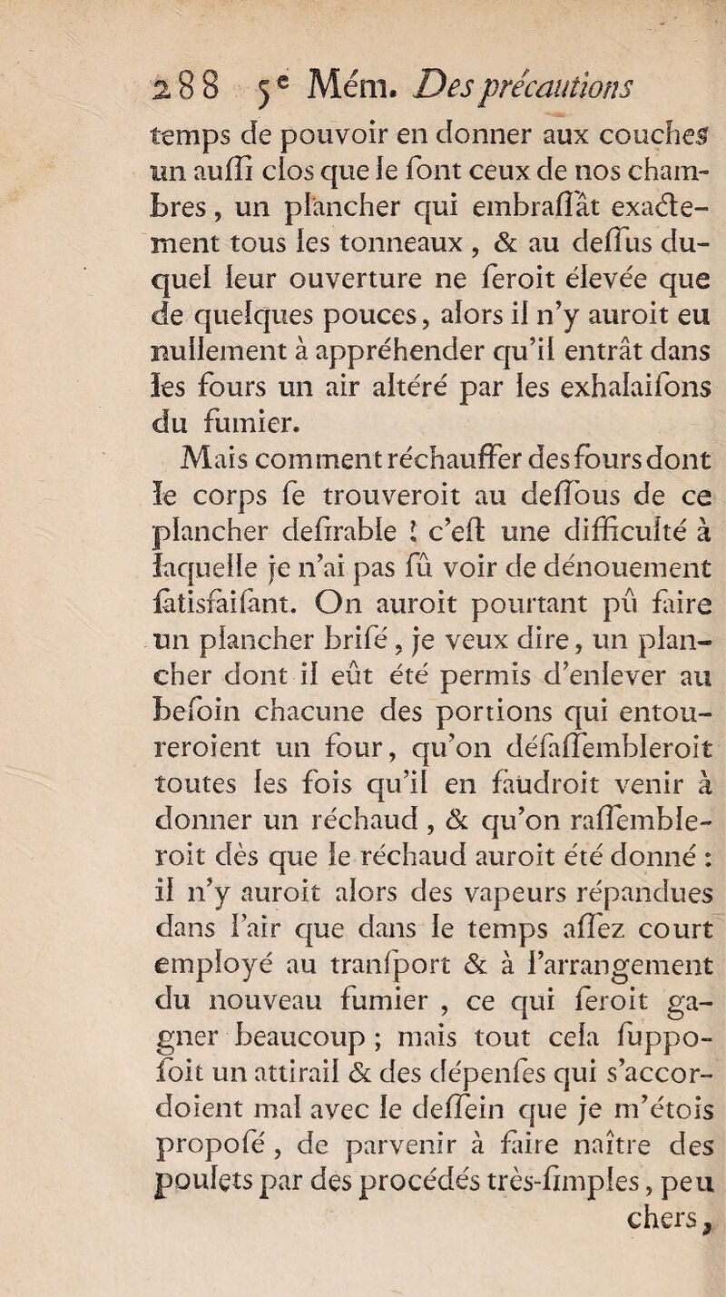 temps de pouvoir en donner aux couches un auffi clos que le font ceux de nos cham¬ bres , un plancher qui embraflât exacte¬ ment tous ies tonneaux , & au déifias du¬ quel leur ouverture ne ferait élevée que de quelques pouces, alors il n’y aurait eu nullement à appréhender qu’il entrât dans les fours un air altéré par les exhalaifons du fumier. Mais comment réchauffer des fours dont le corps fe trouveroit au deffous de ce plancher defirable l c’eft une difficulté à laquelle je n’ai pas fû voir de dénouement fàtisfàilant. On aurait pourtant pu frire un plancher brifé, je veux dire, un plan¬ cher dont il eût été permis d’enlever au befoin chacune des portions qui entou¬ reraient un four, qu’on défaffiembleroit toutes les fois qu’il en faudrait venir à donner un réchaud, & qu’on raffiemble- roit dès que le réchaud auroit été donné : il n’y auroit alors des vapeurs répandues dans l’air que dans le temps affiez court employé au tranfport & à l’arrangement du nouveau fumier , ce qui ferait ga¬ gner beaucoup ; mais tout cela fuppo- foit un attirail & des dépenfes qui s’accor- doient mal avec le deffiein que je m’étois propofe , de parvenir à fiire naître des poulets par des procédés très-fimples, peu