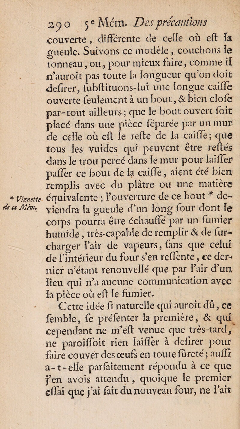 couverte, différente de celle où efl la gueule. Suivons ce modèle, couchons le tonneau, ou, pour mieux faire, comme il if aurait pas toute la longueur qu’on doit defirer, fubftituons-lui une longue caille ouverte feulement à un bout, & bien clole par-tout ailleurs; que le bout ouvert loit placé dans une pièce féparée par un mur de celle où eft le rede de la caille; que tous les vuides qui peuvent être reliés dans le trou percé dans le mur pour ïaiffèr palier ce bout de la caiffe, aient été bien remplis avec du plâtre ou une matière * vignette équivalente ; l’ouverture de ce bout * de- ce Mêrru yiendra }a gueule d’un long four dont le corps pourra être échauffé par un fumier humide, très-capable de remplir & de fur- charger l’air de vapeurs, fans que celui de l’intérieur du four s’en relfente, ce der¬ nier n’étant renouvellé que par l’air d’un lieu qui n’a aucune communication avec la pièce où efl le fumier. Cette idée fi naturelle qui auroit dû, ca femble, fe préfenter la première, & qui cependant ne m’elt venue que très tard, ne paroîffoit rien îailîer à defirer pour faire couver des œufs en toute fureté ; aulfi a-1-elle parfaitement répondu à ce que |’en avois attendu , quoique le premier cffai que j’ai fait du nouveau four, ne l’ait