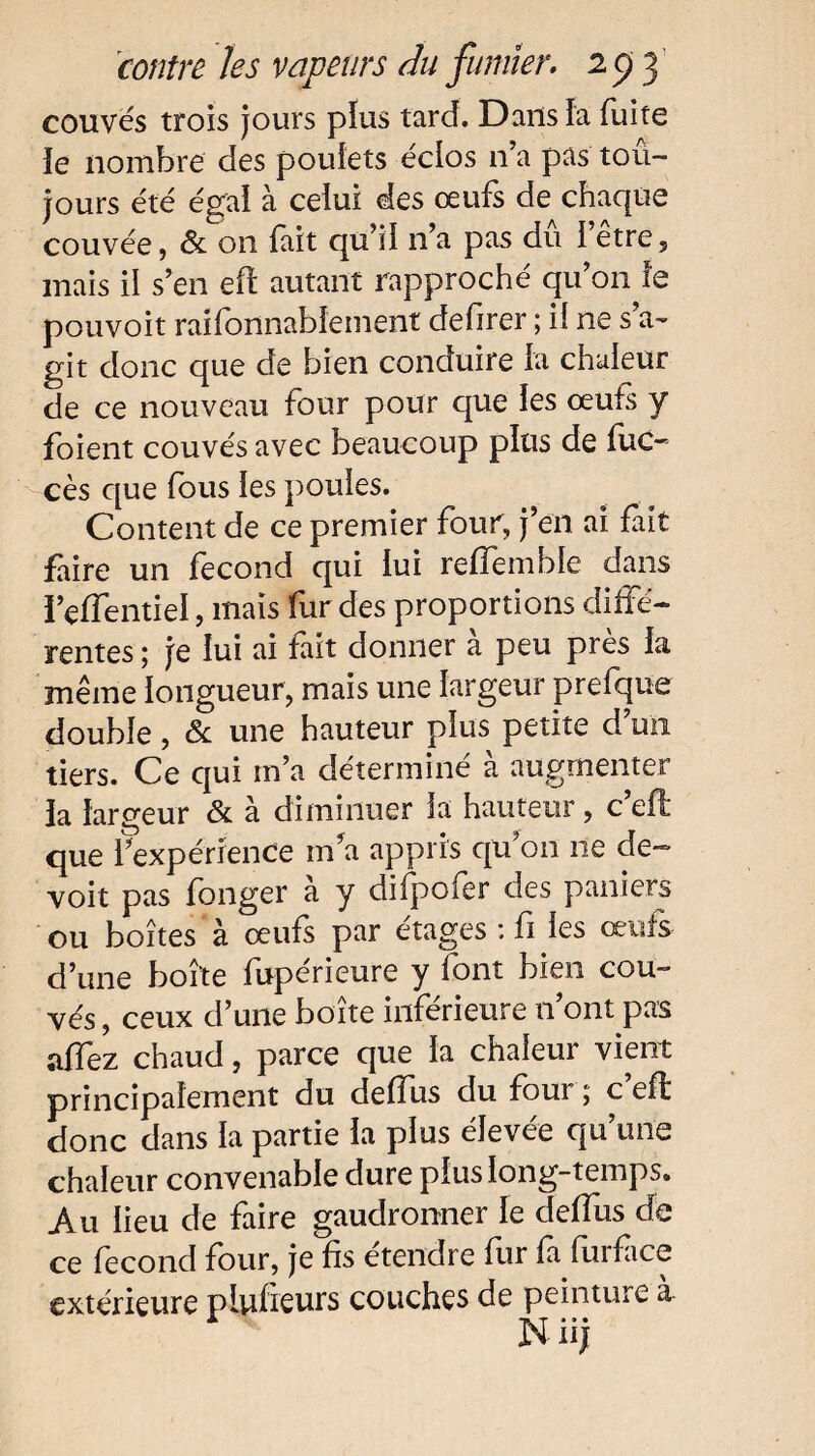 couvés trois jours plus tard. Dans la fuite îe nombre des poulets éclos 11’a pas tou¬ jours été égal à celui des œufs de chaque couvée, & on fait qu’il n’a pas dû l’être, mais il s’en eft autant rapproché qu’on le pouvoit raifonnablement defirer ; il ne s’a¬ git donc que de bien conduire la chaleur de ce nouveau four pour que les œufs y foient couvés avec beaucoup plus de fuc- cès que fous les poules. Content de ce premier four, j’en ai fait faire un fécond qui lui reffemble dans ï’effentiel, mais fur des proportions diffé¬ rentes ; je lui ai fait donner à peu près la même longueur, mais une largeur prefque double, & une hauteur plus petite d’un tiers. Ce qui m’a déterminé à augmenter la largeur & à diminuer la hauteur, c’eft que f expérience ma appris qu’on ne de- voit pas fonger à y difpofer des paniers ou boîtes à œufs par étages : fi les œufs d’une boîte fupérieure y font bien cou¬ vés , ceux d’une boîte inférieure n’ont pas affez chaud, parce que la chaleur vient principalement du deffus du foui ; c eff donc dans la partie la plus élevée qu’une chaleur convenable dure plus long-temps. Au lieu de faire gaudronner le deffus de ce fécond four, je fis étendre fur fa furfiice extérieure plufieurs couches de peinture à Nüj