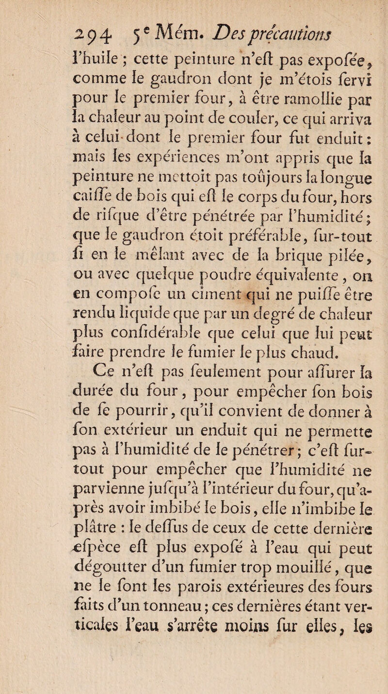 l’huile ; cette peinture n’ell pas expofée, comme le gaudron dont je m’étois fervi pour le premier four, à être ramollie par la chaleur au point de couler, ce qui arriva à celui dont le premier four fut enduit: mais les expériences m’ont appris que la peinture ne mettoit pas toujours la longue caille de bois qui ef le corps du four, hors de rifque d’être pénétrée par l’humidité; que le gaudron é.toit préférable, fur-tout fi en le mêlant avec de la brique pilée, ou avec quelque poudre équivalente , on en compolc un ciment qui ne pui/le être rendu liquide que par un degré de chaleur plus confidérabîe que celui que lui peut faire prendre le fumier le plus chaud. Ce n’eft pas feulement pour alfurer la durée du four, pour empêcher fon bois de fe pourrir, qu’il convient de donner à fon extérieur un enduit qui ne permette pas à l’humidité de le pénétrer ; c’efl fur» tout pour empêcher que l’humidité ne parvienne jufqu’à l’intérieur dufour,qu’a- près avoir imbibé le bois, elle n’imbibe le plâtre : le delîus de ceux de cette dernière clpèce eft plus expofé à l’eau qui peut dégoutter d’un fumier trop mouillé, que ne le font les parois extérieures des fours faits d! un tonneau ; ces dernières étant ver¬ ticales l’eau s’arrête moins fur elles, les