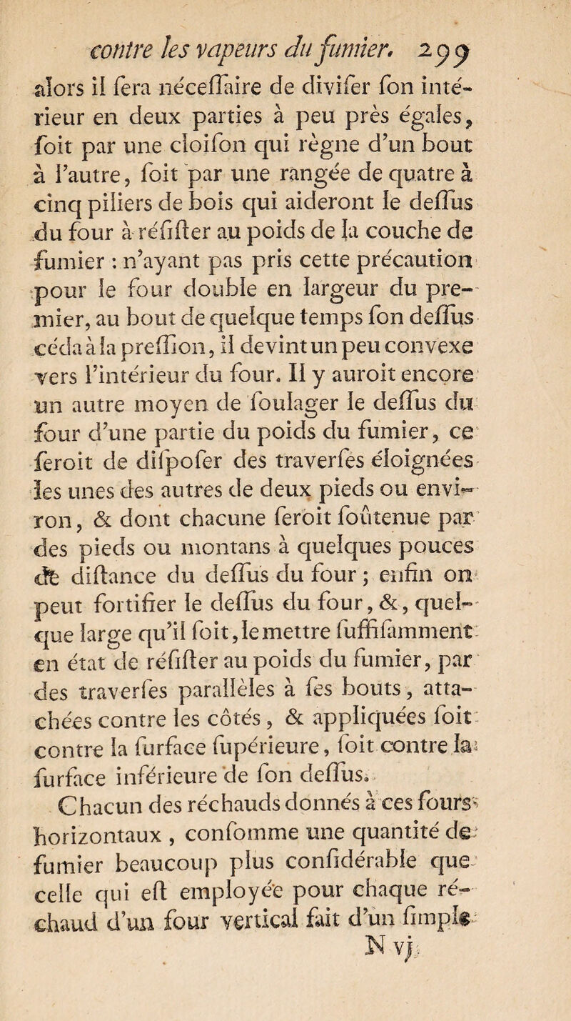 alors il fera nécefTaire de divifer Ton inté¬ rieur en deux parties à peu près égaies ? foit par une cîoifon qui règne d’un bout à l’autre, foit par une rangée de quatre à cinq piliers de bois qui aideront le defTus du four à réfifter au poids de la couche de fumier : n’ayant pas pris cette précaution pour le four double en largeur du pre¬ mier, au bout de quelque temps fon deffus céda à la prefîion, il devint un peu convexe vers l’intérieur du four. Il y auroit encore un autre moyen de fouïager le defTus du four d’une partie du poids du fumier, ce feroit de difpofer des traverfes éloignées les unes des autres de deux pieds ou envi¬ ron, & dont chacune feroit foutenue par des pieds ou montans à quelques pouces dfc diftance du defTus du four ; enfin on peut fortifier le defTus du four, & , quel¬ que large qu’il foit, le mettre fufbfammenî en état de réfider au poids du fumier, par des traverfes parallèles à fes bouts, atta¬ chées contre les côtés, & appliquées foit contre la furface fupérieure, Toit contre la4 furface inférieure de fon defTus. Chacun des réchauds donnés à ces fours* horizontaux , confomme une quantité de- fumier beaucoup plus confidérable que celle qui eft employée pour chaque ré¬ chaud d’un four vertical fait d’un Timpk Nv)i