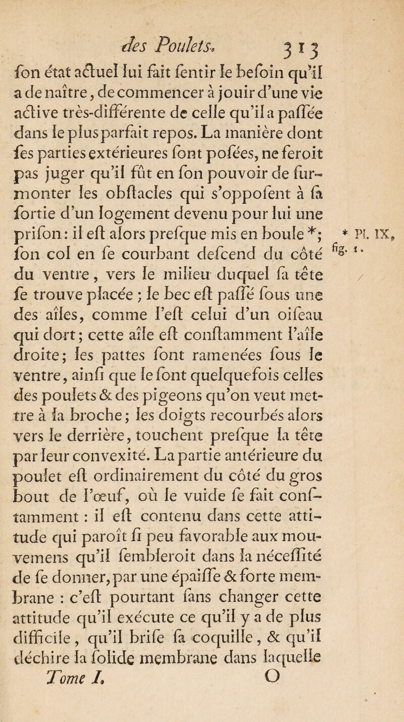 fon état aéluel lui fait fentir le befbin qu’il a de naître, de commencer à jouir d’une vie aélive très-différente de celle qu’il a paflée dans lepiusparfait repos. La manière dont fes parties extérieures font pofees, ne feroit pas juger qu’il fût en fon pouvoir de fur-» monter les obftacles qui s’oppofent à fa fortie d’un logement devenu pour lui une prifon : ii efl afors prefque mis en boule *; * fon col en fe courbant defcend du coté du ventre, vers le milieu duquel fa tète fe trouve pfacée ; le bec efl paffé fous une des ailes, comme l’eft ceîui d’un oifeau qui dort; cette aîfe efl conflamment l’aîfe droite; les pattes font ramenées fous Je ventre, ainfi que iefbnt quelquefois celles des poulets & des pigeons qu’on veut met¬ tre à la broche ; les doigts recourbés alors vers le derrière, touchent prefque la tête par leur convexité. La partie antérieure du poulet efl ordinairement du côté du gros bout de l’œuf, où le vuide fe fait conf- tamment : il efl contenu dans cette atti¬ tude qui paroît fi peu favorable aux mou- vemens qu’il fembleroit dans la néceffité de fe donner, par une épaiffe & forte mem¬ brane : c’efl pourtant fans changer cette attitude qu’il exécute ce qu’il y a de plus difficile , qu’il brife fa coquille, & qu’il déchire la folide membrane dans laquelle Tome L O PL IX, 1. /