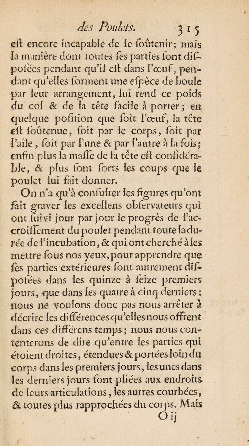 efl encore incapable de ie foûtenir; mais la manière dont toutes fes parties font difi- pofées pendant qu’il efl dans l’œuf, pen¬ dant qu’elles forment une elpèce de boule par leur arrangement, lui rend ce poids du col & de la tête facile à porter ; en quelque pofition que foit l’œuf, la tête eft foutenue, foit par le corps, foit par l’aîle, foit par Tune & par l’autre à la foisj enfin plus la malle de la tête ell considéra¬ ble, & plus font forts les coups que le poulet lui fait donner. On n’a qu’à confulter les figures qu’ont fait graver les excellens obiervateurs qui ont fuivi jour par jour le progrès de i’ac- croilTement du poulet pendant toute la du¬ rée de l’incubation, & qui ont cherché à les mettre fous nos yeux,pour apprendre que fes parties extérieures font autrement dif- pofées dans les quinze à feize premiers jours, que dans les quatre à cinq derniers : nous ne voulons donc pas nous arrêter à décrire les différences qu’elles nous offrent dans ces différens temps ; nous nous con¬ tenterons de dire qu’entre les parties qui étoient droi tes, étendues & portées loin du corps dans les premiers jours, les unes dans les derniers jours font pliées aux endroits, de leurs articulations, les autres courbées, ôl toutes plus rapprochées du corps. Mais