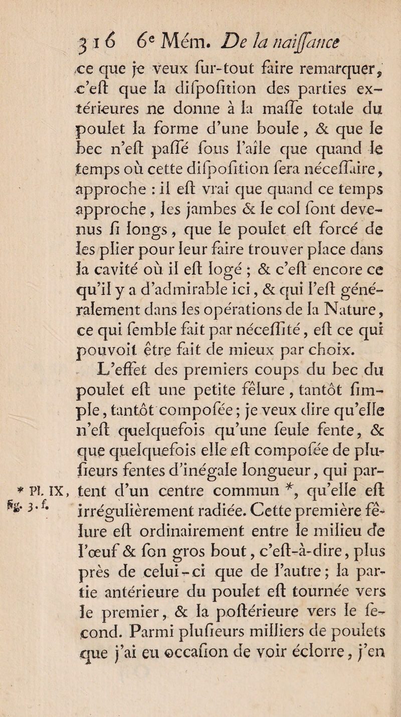 ce que je veux fur-tout faire remarquer, c’eft que la difpofition des parties ex¬ térieures ne donne à ia maffe totale du poulet la forme d’une boule, & que le bec n’eft paffé fous l’aile que quand le temps où cette difpofition fera néceffiire, approche : il eft vrai que quand ce temps approche, les jambes & le col font deve¬ nus fi longs, que le poulet eft forcé de les plier pour leur faire trouver place dans la cavité où il eft logé ; & c’eft encore ce qu’il y a d’admirable ici, & qui I’eft géné¬ ralement dans les opérations de la Nature, ce qui femble fût par nécelüté, eft ce qui pouvoil être fait de mieux par choix. L’effet des premiers coups du bec du poulet eft une petite fêlure , tantôt fim- ple, tantôt compofée ; je veux dire qu’elle n’eft quelquefois qu’une feule fente, & que quelquefois elle eft compofee de plu- fieurs fentes d’inégale longueur, qui par- Pl. IX, tent d’un centre commun *, qu’elle eft 3*irrégulièrement radiée. Cette première fê¬ lure eft ordinairement entre le milieu de l’œuf & fon gros bout, c’eft-à-dire, plus près de celui-ci que de l’autre; la par¬ tie antérieure du poulet eft tournée vers le premier, & la poftérieure vers le fé¬ cond. Parmi plufieurs milliers de poulets que j’ai eu ©ccafion de voir éclorre, j’en