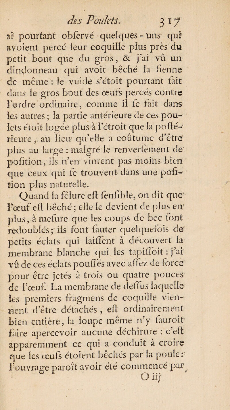 ni pourtant obfervé quelques-uns qui avoient percé leur coquille plus près du petit bout que du gros, & j’ai vû un dindonneau qui avoit bêché la benne de même : le vuide s’étoit pourtant fait dans le gros bout des œufs percés contre l’ordre ordinaire, comme il fe tait dans les autres ; la partie antérieure de ces pou¬ lets étoit logée plus à l’étroit que la pofté- rieure, au lieu qu’elle a coutume d’être plus au large : mai g ré le ren vertement de pofition, ils n’en vinrent pas moins bien que ceux qui fe trouvent dans une pofi¬ tion plus naturelle. Quand la fêlure eft fenfible, on dit que l’œuf elt bêché; elle le devient de plus en plus, àmefure que les coups de bec font redoublés; ils font fauter quelquefois de petits éclats qui iailfent à découvert la membrane blanche qui les tapifîoit : j’ai vu de ces éclats poulies avec afez de force pour être jetés à trois ou quatre pouces de l’œuf. La membrane de deffus laquelle les premiers fragmens de coquille vien¬ nent d’être détachés , elï ordinairement bien entière, la loupe même n’y fauroit faire apercevoir aucune déchirure : c’eft apparemment ce qui a conduit a croire que les œufs étoient bêchés par la poule: l’ouvrage paroît avoir été commencé par