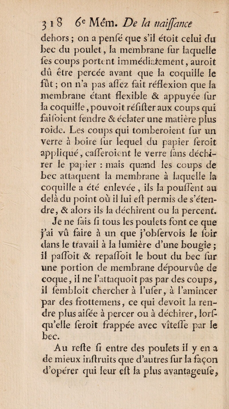 dehors ; on a penfé que s’il étoit celui du bec du poulet, la membrane fur laquelle fes coups portent immédiatement, auroit dû être percée avant que la coquille le fût ; on n’a pas allez fait réflexion que fa membrane étant flexible & appuyée fur la coquille, pou voitréflfteraux coups qui failbient fendre & éclater une matière plus roidc. Les coups qui tomberoient fur un verre à boire fur lequel du papier feroit appliqué, cafleroient le verre fans déchi¬ rer le papier : mais quand les coups de bec attaquent la membrane à laquelle la coquille a été enlevée , ils la pouffent au delà du point où il lui efl permis de s’éten¬ dre, & alors ils la déchirent ou la percent. Je ne fiis fl tous les poulets font ce que J’ai vû faire à un que j’obfervois le loir dans le travail à la lumière d’une bougie ; il pafloit & repafloit le bout du bec fur une portion de membrane dépourvûe de coque, il ne l’attaquoit pas par des coups, il fembloit chercher à l’ufer, à l’amincer par des frottemens, ce qui devoit la ren¬ dre plus aifée à percer ou à déchirer, Iorfl qu’elle feroit frappée avec viteiTe par le bec. Au refle fl entre des poulets il y en a de mieux inftruits que d’autres fur la façon d opérer qui leur efl la pins avantageufe*