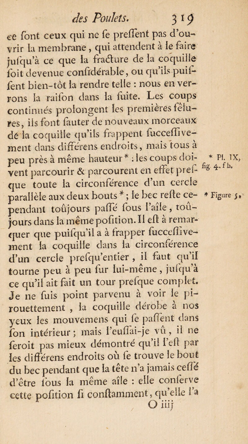 ce font ceux qui ne fe preflent pas d’ou- vrir la membrane, qui attendent à ie faire jufqu’à ce que la fradure de la coquille foit devenue considérable, ou qu ils puil- fent bien-tôt la rendre telle : nous en ver¬ rons la raifon dans la fuite. Les coups continués prolongent les premières fêlu¬ res, iis font fauter de nouveaux morceaux dé la coquille qu’ils frappent fuccefîive- ment dans différens endroits, mais tous à peu près à même hauteur * : les coups doi¬ vent parcourir & parcourent en effet prei- que toute la circonférence d’un cercle pendant toûjours palfé fous l’aîle, tou¬ jours dans la même pofition. Il efl a remar¬ quer que puifqu’il a à frapper fuccellive- ment la coquille dans la circonférence d’un cercle prefqu’entier , il faut qu’il tourne peu à peu fur lui-même, jufqu’à ce qu’il ait fait un tour prefque complet. Je ne fuis point parvenu à voir ie pi- rouettement , la coquille dérobé a nos yeux les mouvemens qui le paflent dans fon intérieur ; mais 1 eullai-je vu, il ne feroit pas mieux démontré qu il 1 ell par les différens endroits où fe trouve le bout du bec pendant cjue la tete n a jamais celle d’être fous la même aile : elle conferve cette pofition fi conftamment, qu elle 1 a O ni j * PL IX, fîg 4. f b.
