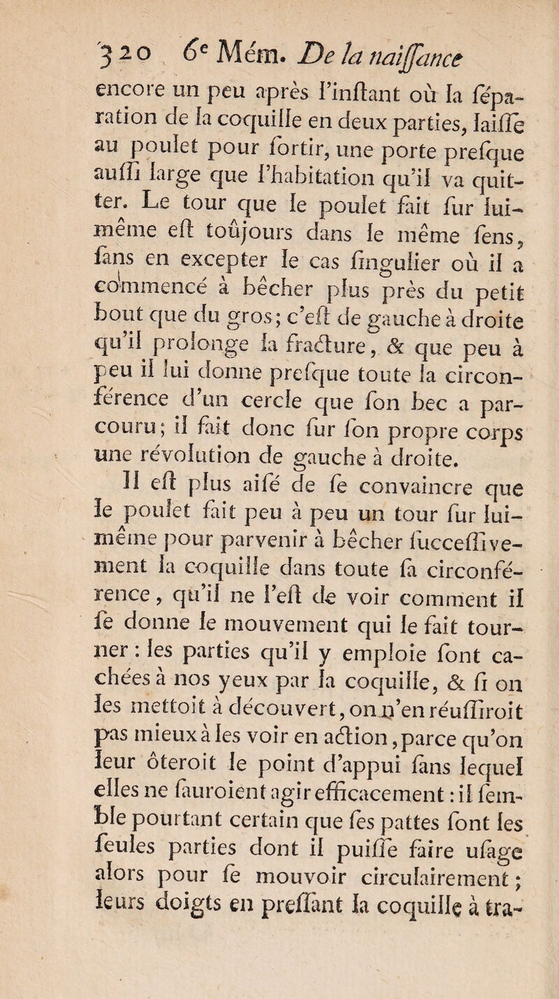 encore un peu après l’mftant où la fëpa- ration de la coquille en deux parties, lailîe au poulet pour fortir, une porte prefque auffi large que l’habitation qu’il va quit¬ ter. Le tour que le poulet Lit fur lui- meme efl toujours dans le même fens, fans en excepter le cas fingulier où il a commencé a bêcher plus près du petit bout que du gros; c’eft de gauche à droite qu’il prolonge la fraélure, & que peu à peu il lui donne prefque toute la circon¬ férence d un cercle que fon bec a par¬ couru; il fait donc fur Ion propre corps une révolution de gauche à droite. 11 elî plus aifé de fe convaincre que le poulet fait peu à peu un tour fur lui- même pour parvenir à bêcher lucceffive¬ ulent la coquille dans toute fa circonfé¬ rence , qu il ne l’efl de voir comment il fe donne le mouvement qui le fait tour¬ ner : les parties qu’il y emploie font ca¬ chées à nos yeux par la cocjuifie, & fi on les niettoit à découvert, on n’en réufiiroit pas mieux à les voir en aèlion, parce qu’on leur ôteroit le point d’appui fans lequel elles ne fuiraient agir efficacement : il fem- ble pourtant certain c[ue fes pattes font les feules parties dont il puifie faire ufige alors pour fe mouvoir circulaire ment ; leurs doigts en prefîant la coquille à tra-