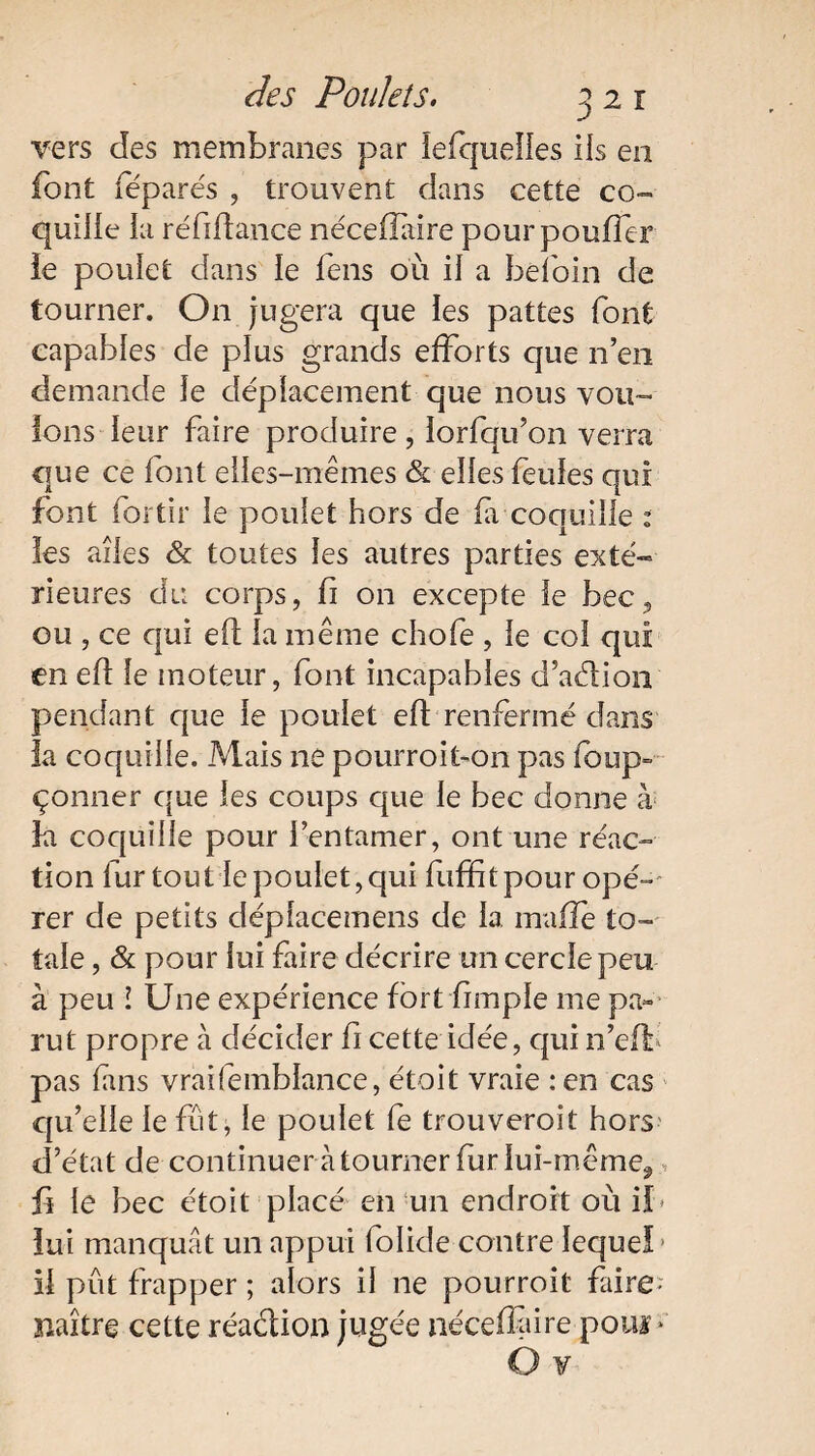 vers des membranes par lefquelies ils en font féparés , trouvent dans cette co¬ quille la ré fi dance néceilaire pour pouffer le poulet dans le feus où il a befoin de tourner. On jugera que les pattes font capables de plus grands efforts que n’en demande Je déplacement que nous vou¬ ions leur faire produire , lorfqu’on verra que ce font eiles-mêmes & elles feules qui font for tir le poulet hors de (à coquille : les ailes & toutes les autres parties exté-» rieures du corps, d on excepte le bec, ou , ce qui efl la même chofe , le coi qui en ed le moteur, font incapables d’adion pendant que le poulet ed renfermé dans la coquille. Mais ne pourroffon pas foup- çonner que les coups que le bec donne à ia coquille pour 1 entamer, ont une réac¬ tion fur tout le poulet, qui fuffitpour opé¬ rer de petits déplace mens de la. maffe to¬ tale , & pour lui faire décrire un cercle peu à peu ! Une expérience fort bmple me pa¬ rut propre à décider fi cette idée, qui n’eff pas fins vraifemblance, étoit vraie : en cas qu’elle le fût, le poulet fe trouverait hors d’état de continuer à tourner fur lui-même^ ji le bec étoit placé en un endroit où if» iui manquât un appui folide contre Iequefj il pût frapper ; alors il ne pourrait faire- naître cette réadion jugée néceffire poui *