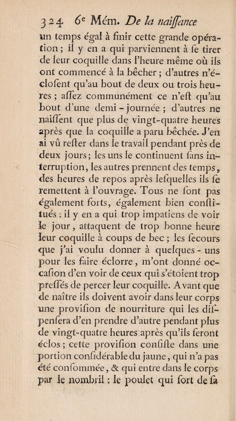 un temps e'ga! à finir cette grande opéra¬ tion ; il y en a qui parviennent à fe tirer de leur coquille dans l’heure même où ils ont commencé à la bêcher ; d’autres n’é- clofent qu’au bout de deux ou trois heu¬ res ; affez communément ce n’eft qu’au bout d’une demi - journée ; d’autres ne naifîent que plus de vingt-quatre heures après que la coquille a paru bêchée. J’en ni vu relier dans le travail pendant près de deux jours ; les uns le continuent lans in¬ terruption, les autres prennent des temps , des heures de repos après lelquelles iis fe remettent à l’ouvrage. Tous ne font pas également forts, également bien confii- tués : il y en a qui trop impatiens de voir 3e jour, attaquent de trop bonne heure leur coquille à coups de bec ; les fecours que j’ai voulu donner à quelques - uns pour les faire éclorre, m’ont donné oc- cafion d’en voir de ceux qui s’éf oient trop preffés de percer leur coquille. Avant que de naître ils doivent avoir dans leur corps une provifion de nourriture qui les dit— penfera d’en prendre d’autre pendant plus de vingt-quatre heures après qu’ils feront éclos ; cette provifion confifle dans une portion confidérable du jaune, qui n’a pas été confommée, & qui entre dans le corps par le nombril ; le poulet qui fort de fa