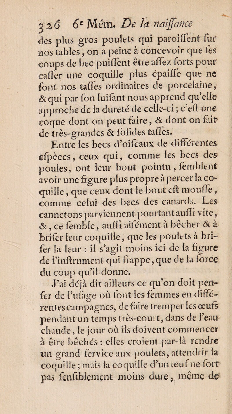 des plus gros poulets qui paroiffent fut nos tables, on a peine à concevoir que Tes coups de bec puiffent être allez forts pour caffer une coquille plus épaiffe que 11e font nos taffes ordinaires de porcelaine, &qui par fon luifant nous apprend qu’elle approche de la dureté de celle-ci ; c’eft une coque dont on peut faire, & dont on fait de très-grandes & folides tafles. Entre les becs d’oifeaux de différentes cfpèces, ceux qui, comme les becs des poules, ont leur bout pointu, femblent avoir une figure plus propre à percer la co¬ quille , que ceux dont le bout eft monde, comme celui des becs des canards. Les cannetons parviennent pourtant aufTi vite, &, ce femble, aufïi aifément à bêcher & à brifer leur coquille, que les poulets à bri- fer la leur : il s’agit moins ici de la figure de i’infirurnent qui frappe, que de la force du coup qu’il donne. J’ai déjà dit ailleurs ce qu’on doit pen¬ fer de l’ufàge où font les femmes en diffé¬ rentes campagnes, défaire tremper les œufs pendant un temps très-court, dans de l’eau chaude, le jour où ils doivent commencer à être bêchés : elles croient par-là rendre un grand fervice aux poulets, attendrir la coquille ; mais la coquille d’un œuf ne fort