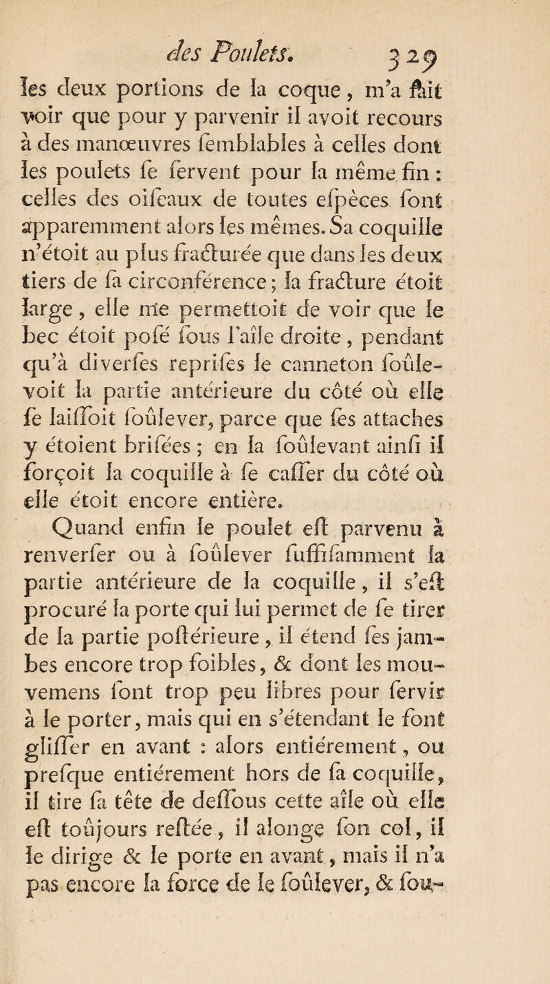 les deux portions de la coque, ma fiût voir que pour y parvenir il avoit recours à des manœuvres fembfabfes à celles dont les poulets fe fervent pour la même fin : celles des oifeaux de toutes efpèces font apparemment alors les mêmes. Sa coquille n’étoit au plus fracturée que dans les deux tiers de fa circonférence ; la fradture étoit îarge , elle me permettoit de voir que le bec étoit pofé fous laîîe droite, pendant qu’à divertes reprifes fe canneton foûle- voit la partie antérieure du côté où elfe fe laitfoit foûfever, parce que fès attaches y étoient brifées ; en fa foûievant ainfi il forçoit fa coquilfe à fe cafîer du côté où eife étoit encore entière. Quand enfin fe poulet efl parvenu à renverfer ou à foûfever fuffifamment fa partie antérieure de fa coquilfe, if s’efi procuré fa porte qui fui permet de fe tirer de fa partie poftérieure, if étend les jam¬ bes encore trop foibfes, St dont ies mou- vemens font trop peu libres pour fervir à fe porter, mais qui en s’étendant fe font gîifTer en avant : alors entièrement, ou prefque entièrement hors de fa coquilfe, if tire fa tête de deflous cette aîfe où elfe efi toujours refiée, il afonge fon cof, if ie dirige St fe porte en avant, mais if n’a pas encore fa force de le foûfever, & fou-
