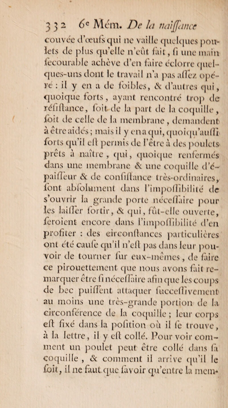 ■? ■> y y 2 6e Mcm. De la naiffance couvée d’œufs qui ne vaille quelques pou¬ lets de plus qu elle n eut lait, li une main fecourable achève d’en faire éclorre cjuei ques-uns dont le travail n’a pas allé/ opè¬ re • d y en a de foiblcs, èx d'autres qui, quoique forts, ayant rencontré trop de réliflance, toit de la part de la coquille, l'oit de celle de la membrane, demandent a etre aidés ; mais il y enaqui, quoiqu’aufll forts qu il ell permis de l’être à des poulets prêts a naître, qui, quoique renfermés dans une membrane & une coquille d’é - paifleur & de conlitlance très-ordinaires, font ablolumcnt dans fimpoflibilité de s’ouvrir la grande porte néedluire pour les laitier 1 or tir, cSl (jiii, fut-elle ouverte, feraient encore dans l\inipo(îïbiiïtd d’en profiter : îles cireonflances particulières ont été caufe qu il n’ell pas dans leur pou¬ voir de tourner fur eux-mêmes, de faire ce pirouettement que nous avons fait re¬ marquer être fi nécef làire afin que les coups de bec puilient attaquer luccelîivcment au moins une très-grande portion de la circonférence de la coquille; leur corps eft fixé dans la pofition ou il le trouve, a la lettre, il y cil collé. Pour voir com¬ ment un poulet peut être collé dans là coquille , & comment il arrive qu’il le foit, il ne faut.que lavoir qu’entre la mem*