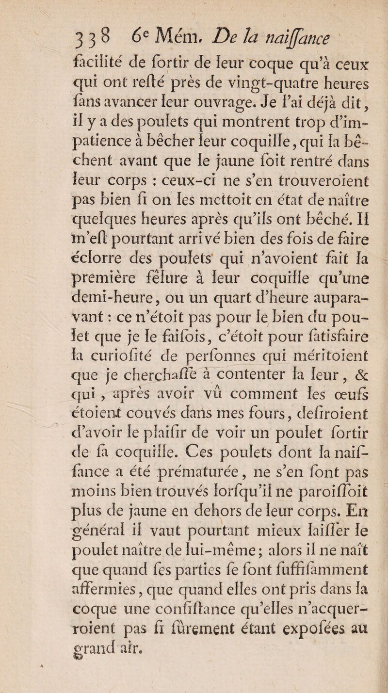 facilité de fortir de leur coque qu’à ceux qui ont redé près de vingt-quatre heures fans avancer leur ouvrage. Je l’ai déjà dit, il y a des pouiets qui montrent trop d’im¬ patience à bêcher leur coquille,qui la bê- chent avant que le jaune loit rentré dans ieur corps : ceux-ci ne s’en trouveroient pas bien fi on les mettoit en état de naître quelques heures après qu’ils ont bêché. Il în’efl pourtant arrivé bien des fois de faire eclorre des poulets qui n’a voient fait la première fêlure à ieur coquiiie qu’une demi-heure, ou un quart d’heure aupara¬ vant : ce n’étoit pas pour ie bien du pou¬ let que je le faifois, c’étoit pour fàtisfàire la curiofité de perfonnes qui méritoient que je cherchafîe à contenter la leur, <3c qui , après avoir vu comment les œufs étoient couvés dans mes fours, defiroient d’avoir ie pîaifir de voir un poulet fortir de ia coquille. Ces poulets dont ianaif- fance a été prématurée, ne s’en font pas moins bien trouvés iorfqu’ii ne paroifloit plus de jaune en dehors de ieur corps. En général il vaut pourtant mieux ïaifîér ie poulet naître de lui-même ; alors il ne naît que quand fes parties fe font fuffilamment affermies, que quand elles ont pris dans la coque une confillance qu’elles n’acquer- roient pas fi fûrement étant expofées au grand air.