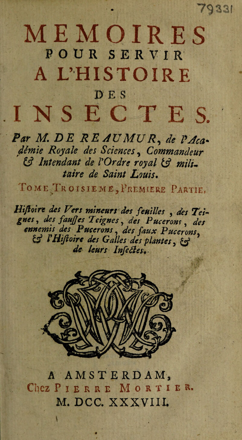 79331 MEMOIRES POUR SERVIR A L’HISTOIRE INSECTES. Par M. DE RE AU MU R, tk âèmie Royale des Sciences, Commandeur & Intendant de l'Ordre royal mili¬ taire de Saint Louis. Tome Tküisîeme>Première Partie, Hiftoirt des Vers mineurs des feuilles , des Tei¬ gnes, des fauJJes Teignes, des Pucerom , des ennemis des Pucerons, des faux Pucerons & rHtfioire des Galles des plantes, & de leurs Infeàles, A AMSTERDAM, Chez Pierre Mortier.