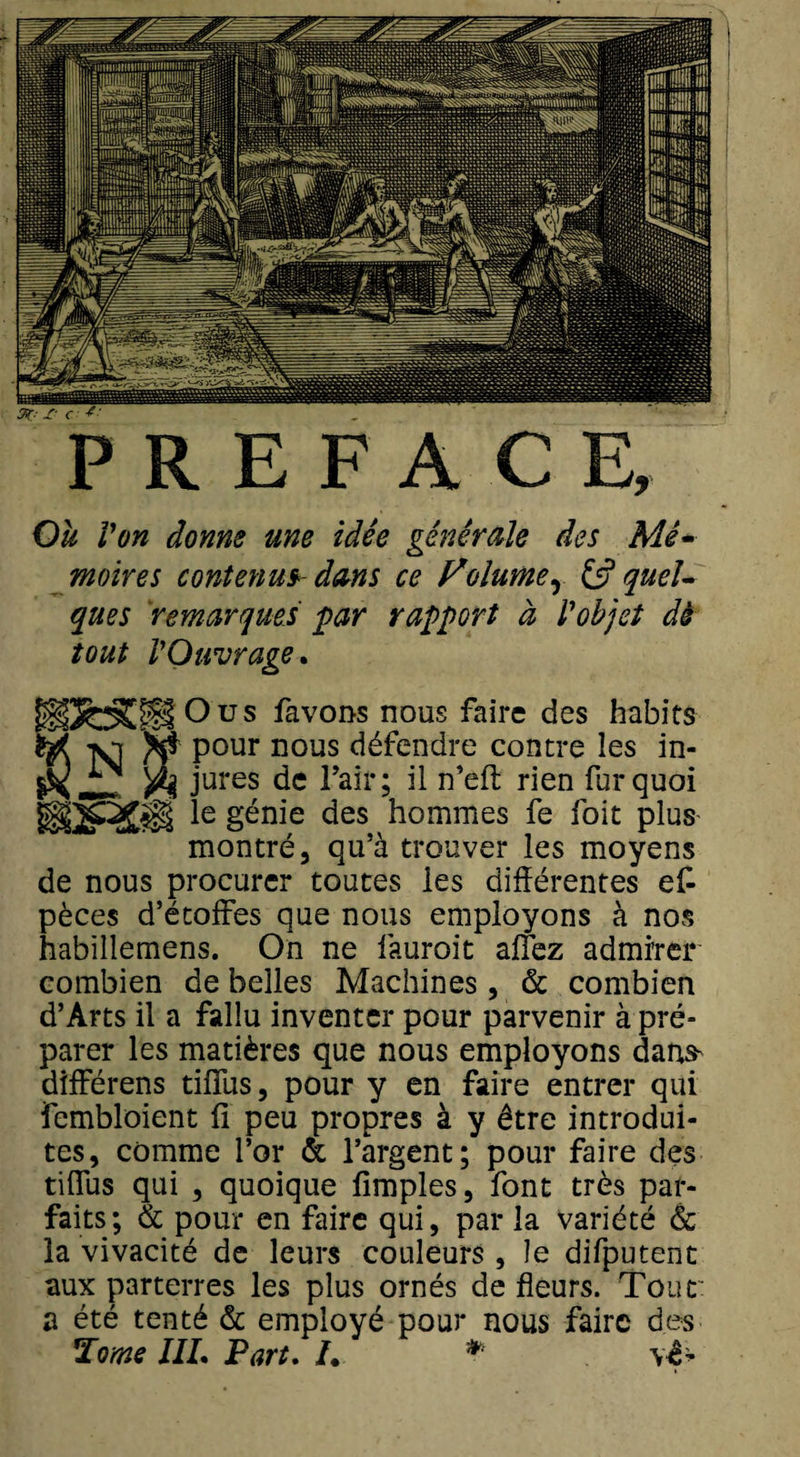 PREFACE, Ou Von donne une idée générale des Mé¬ moires contenus- dans ce Volumer &amp; quel¬ ques remarques par rapport à Vobjet dè tout VOuvrage. iSoCsPIOus Savons nous faire des habits ' pour nous défendre contre les in¬ jures de l’air; il n’eft rien fur quoi le génie des hommes fe foit plus montré, qu’à trouver les moyens de nous procurer toutes les différentes es¬ pèces d’étoffes que nous employons à nos habillemens. On ne fàuroit aflez admirer combien de belles Machines , &amp; combien d’Arts il a fallu inventer pour parvenir à pré¬ parer les matières que nous employons dans^ différens tiffus, pour y en faire entrer qui fembloient fi peu propres à y être introdui¬ tes, comme l’or &amp; l’argent; pour faire des tiffus qui , quoique fimples, font très par¬ faits ; &amp; pour en faire qui, par la variété &amp; la vivacité de leurs couleurs , le difputent aux parterres les plus ornés de fleurs. Tout: a été tenté &amp; employé pour nous faire des Tome IIL Part. /. * vê*