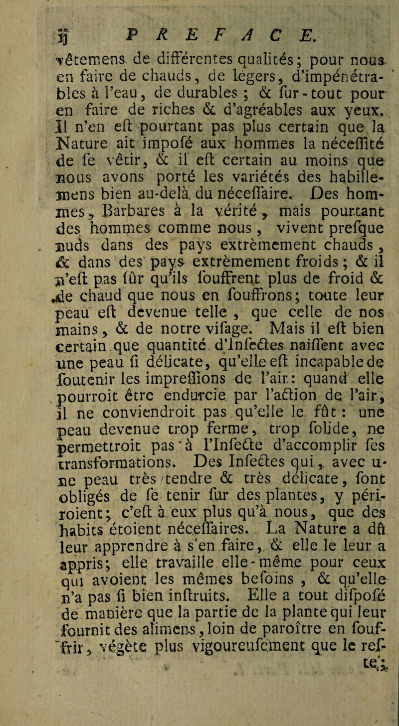 vêtemens. de différentes qualités; pour nous en faire de chauds, de légers, d’impénétra¬ bles à l’eau, de durables ; &amp; fur - tout pour en faire de riches &amp; d’agréables aux yeux. Il n’en eft pourtant pas plus certain que la Nature ait impofé aux hommes la néceffité de fe vêtir, &amp; il eft certain au moins que bous avons porté les variétés des habille- Biens bien au-delà, du nécefiàire. Des hom¬ mes y Barbares à la vérité* mais pourtant des hommes comme nous, vivent prefgue Buds dans des pays extrêmement chauds, de dans des pays extrêmement froids ; &amp; il n’eft pas (ûr qu’ils fouffrent plus de froid &amp; .de chaud que nous en fouffrons; toute leur peau eft devenue telle , que celle de nos mains &gt; &amp; de notre vifage. Mais il eft bien certain que quantité d’infeéles naiflent avec une peau û délicate, qu’elle eft incapable de foutenir les impreftions de l’air : quand elle pouvroit être endurcie, par l’aûion de l’air, il ne conviendroit pas qu’elle le fût : une peau devenue trop ferme, trop folide, ne permettroit pas'à l’Infette d’accomplir fes transformations. Des Infeétes qui,. avec u* ne peau très tendre &amp; très délicate, font obligés de fe tenir fur des plantes, y péri- roient;, c’eft à eux plus qu’à nous, que des habits étoient néceffaires, La Nature a dû leur apprendre à s’en faire, &amp; elle le leur a appris; elle travaille elle-même pour ceux qui avoient les mêmes befoins , &amp; qu’elle n’a pas fi bien inftruits. Elle a tout difpofé de manière que la partie de la plante qui leur fournit des aîimens, loin de paroître en fouf- Irir, végète plus vigQureufcment que le ref-