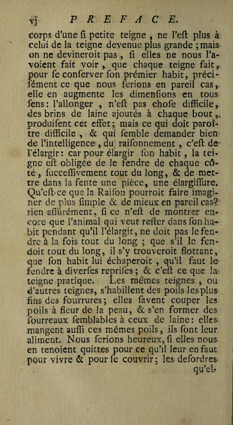 corps d’une fi petite teigne , ne l’efl plus à celui de la teigne devenue plus grande ;mais on ne devineroit pas, fi elles ne nous l’a- voient fait voir , que chaque teigne fait ^ pour fe conferver fon prémier habit, préci- iêment ce que nous ferions en pareil cas, elle en augmente les dimenfions en tous fens: l’allonger , n’efi: pas chofe difficile, «des brins de laine ajoutés à chaque bout,, produifent cet effet; mais ce qui doit paroî- tre difficile , & qui femble demander bien de l’intelligence, dm raifonnement , c’efi: de l’élargir: car pour élargir fon habit, la tei¬ gne elt obligée de le fendre de chaque cô¬ té, fucceffivement tout du long, & de met¬ tre dans la fente une pièce, une élargiffure. Qu’efi-ce que la Raifon pourroit faire imagi¬ ner de plus fimple & de mieux en pareil cas?1 rien affûrément, fi ce n’efi: de montrer en* core que l’animal qui veut refier dans fon ha¬ bit pendant qu’il l’élargit, ne doit pas le fen¬ dre à la fois tout du long ; que s’il le fen- doit tout du long, il s’y trouveroit flottant, que fon habit lui échaperoit , qu’il faut le fendre à diverfes reprifes; & c’efi: ce que la- teigne pratique. Les mêmes teignes , ou d’autres teignes, s’habillent des poilsdesplus fins des fourrures ; elles favent couper les poils à fleur de la peau, & s’en former des fourreaux femblables à ceux de laine: elles mangent auffi ces mêmes poils, ils font leur aliment. Nous ferions heureux, fi elles nous en tenoient quittes pour ce qu’il leur en faut pour vivre & pourfe couvrir; les defordres qu’elr