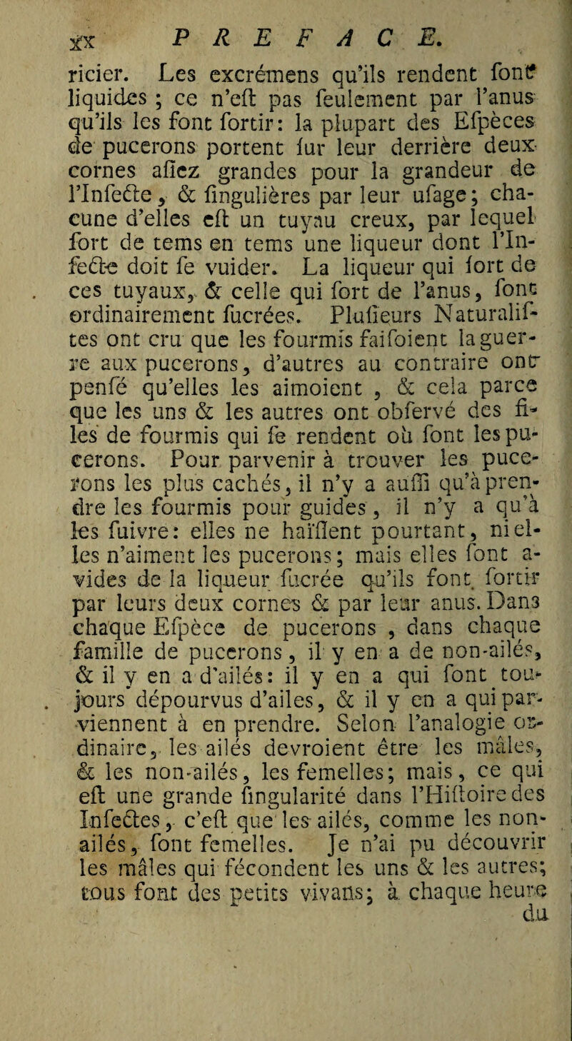 rider. Les excrémens qu’ils rendent font? liquides ; ce n’eft pas feulement par l’anus qu’ils les font fortir: la plupart des Efpèces de pucerons portent fur leur derrière deux cornes aficz grandes pour la grandeur de l’Infette y & ünguîières par leur ufage; cha¬ cune d’elles eft un tuyau creux, par lequel fort de tems en tems une liqueur dont l’In- feête doit fe vuider. La liqueur qui fort de ces tuyaux, & celle qui fort de l’anus, font ordinairement fucrées. Plufieurs Naturalis¬ tes ont cru que les fourmis faifoient la guer¬ re aux pucerons, d’autres au contraire ont penfé qu’elles les aimoient , & cela parce que les uns & les autres ont obfervé des fi* les de fourmis qui fe rendent oh font les pu¬ cerons. Pour parvenir à trouver les puce¬ rons les plus cachés, il n’y a auffî qu’à pren¬ dre les fourmis pour guides , il n’y a qu’à les fuivre: elles ne haïiïent pourtant, niel¬ les n’aiment les pucerons; mais elles font a- vides de la liqueur fucrée qu’ils font fortir par leurs deux cornes & par leur anus. Dans chaque Efpèce de pucerons , dans chaque famille de pucerons, il y en a de non-ailés, & il y en a d’ailés: il y en a qui font tou¬ jours dépourvus d’ailes, & il y en a qui par¬ viennent à en prendre. Selon l’analogie or¬ dinaire, les ailés devraient être les mâles, & les non-ailés, les femelles; mais, ce qui eft une grande Angularité dans l’Hifioiredes Infectes, c’eft que les ailés, comme les non- ailés, font femelles. Je n’ai pu découvrir les mâles qui fécondent les uns & les autres; tous font des petits vivaüs; à chaque heure