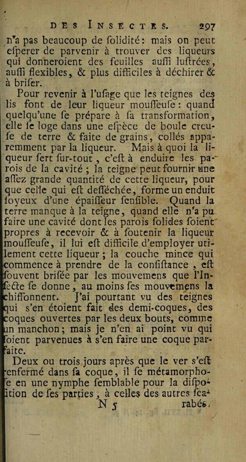n’a pas beaucoup de folidité: mais on peut elperer de parvenir à trouver des liqueurs qui donneraient des feuilles auffi luftrées, auffi flexibles, &amp; plus difficiles à déchirer &amp; à b ri fer. Pour revenir à l’ufage que les teignes de.s lis font de leur liqueur mouflfeufe : quand quelqu’une fe prépare à fa transformation, elle le loge dans une efpèce de boule creu- fe de terre &amp; faite de grains, collés appa¬ remment par la liqueur. Mais à quoi la li¬ queur fert fur-tout , c’efl: à enduire les pa-~ rois de la cavité ; la teigne peut fournir une affiez grande quantité de cette liqueur, pour que celle qui efl; deffiéchée, forme un enduit loyeux d’une épaifleur fenfible. Quand la terre manque à la teigne, quand elle n'a pu faire une cavité dont les parois folides foient propres à recevoir &amp; à foutenir la liqueur mouffieufe, il lui eft difficile d’employer uti¬ lement cette liqueur ; la couche mince qui commence à prendre de la confifhnce , efl: fouvent brifée par les mouvemens que rin- feéle fe donne, au moins fes mouvemens la chiffonnent. J’ai pourtant vu des teignes qui s’en étoient fait des demi-coques, des coques ouvertes par les deux bouts, comme un manchon; mais je n’en ai point vu qui oient parvenues à s’en faire une coque par- àite. Deux ou trois jours après que le ver s’eft •enfermé dans fa coque, il fe métamorpho- é en une nymphe femblable pour la difpo: ition de fes parties, à celles des autres fea- N 5 rabéé.