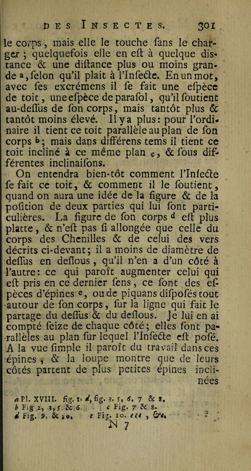 le corps, mais elle le touche fans le char¬ ger ; quelquefois elle en eft à quelque dis¬ tance &amp; une diftance plus ou moins gran¬ de a, félon qu’il plait à l’Infeéte. En un mot, avec fes excrémens il fe fait une efpèce de toit, une efpèce de parafol, qu’il foutient au-deffus de fon corps, mais tantôt plus &amp; tantôt moins élevé. Il y a plus: pour l’ordi¬ naire il tient ce toit parallèle au plan de fon corps b ; mais dans différens tems il tient ce toit incliné à ce même plan &amp; fous dif¬ férentes inclinaifons. On entendra bien-tôt comment l’Infeête fe fait ce toit, &amp; comment il le foutient, quand on aura une idée de la figure &amp; de la poûtion de deux parties qui lui font parti¬ culières. La figure de fon corps d eft plus platte, &amp; n’eft pas fi allongée que celle du corps des Chenilles &amp; de celui des vers décrits ci-devant; il a moins de diamètre de deffus en defious, qu’il n’en a d’un côté à l’autre: ce qui paroît augmenter celui qui eft pris en ce dernier fens, ce font des eft pèces d’épines e, ou de piquans difpofés tout autour de fon corps, fur la ligne qui fait le partage du deffus &amp; du defious. Je lui en ai compté feize de chaque côté; elles font pa¬ rallèles au plan fur lequel l’Infeète eft pofé. A la vue fimple il paroît du travail dans ces épines , &amp; la loupe montre que de leurs côtés partent de plus petites épines incli¬ nées *Pl. XVIII. Rg. x. 3.5, 7 &amp; %. b Fig 2, 3,J 5a C Fig. ? 5c 8. d Fig. 9, S&gt;C i«, e Fij. io. tet , : l M 7