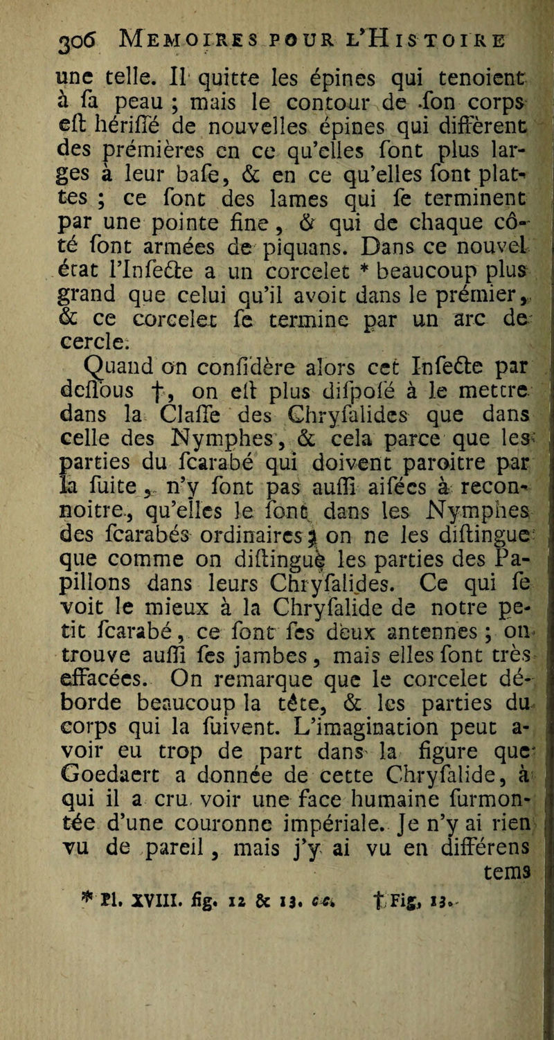 une telle. Il quitte les épines qui tenoient à fa peau ; mais le contour de .fon corps cft hériffé de nouvelles épines qui diffèrent des prémières en ce qu’elles font plus lar¬ ges à leur bafe, &amp; en ce qu’elles font plat-» tes ; ce font des lames qui fe terminent par une pointe fine, &amp; qui de chaque cô¬ té font armées de piquans. Dans ce nouvel j état l’Inieébe a un corceîet * beaucoup plus grand que celui qu’il avoit dans le prémier, &amp; ce corceîet fe termine par un arc de cercle. Quand on confédéré alors cet Infe&amp;e par deffous f, on elt plus difpofé à le mettre, dans la Clafife des Ghryfalides que dans celle des Nymphes , &amp; cela parce que lesH parties du fcarabé qui doivent paroitre par la fuite n’y font pas auiïi aifées à recon- noitre., qu’elles le font dans les Nymphes des fcarabés ordinaires % on ne les diftingue; que comme on diflinguè les parties des Pa¬ pillons dans leurs Chryfalides. Ce qui fe voit le mieux à la Chryfalide de notre pe¬ tit fcarabé, ce font fcs deux antennes ; on trouve aufîi fes jambes, mais elles font très effacées. On remarque que le corceîet dé¬ borde beaucoup la tête, &amp; les parties du corps qui la fuivent. L’imagination peut a- voir eu trop de part dans- la figure que' Goedaert a donnée de cette Chryfalide, à qui il a cru voir une face humaine furmon- tée d’une couronne impériale. Je n’y ai rien vu de pareil, mais j’y ai vu en différens tems i