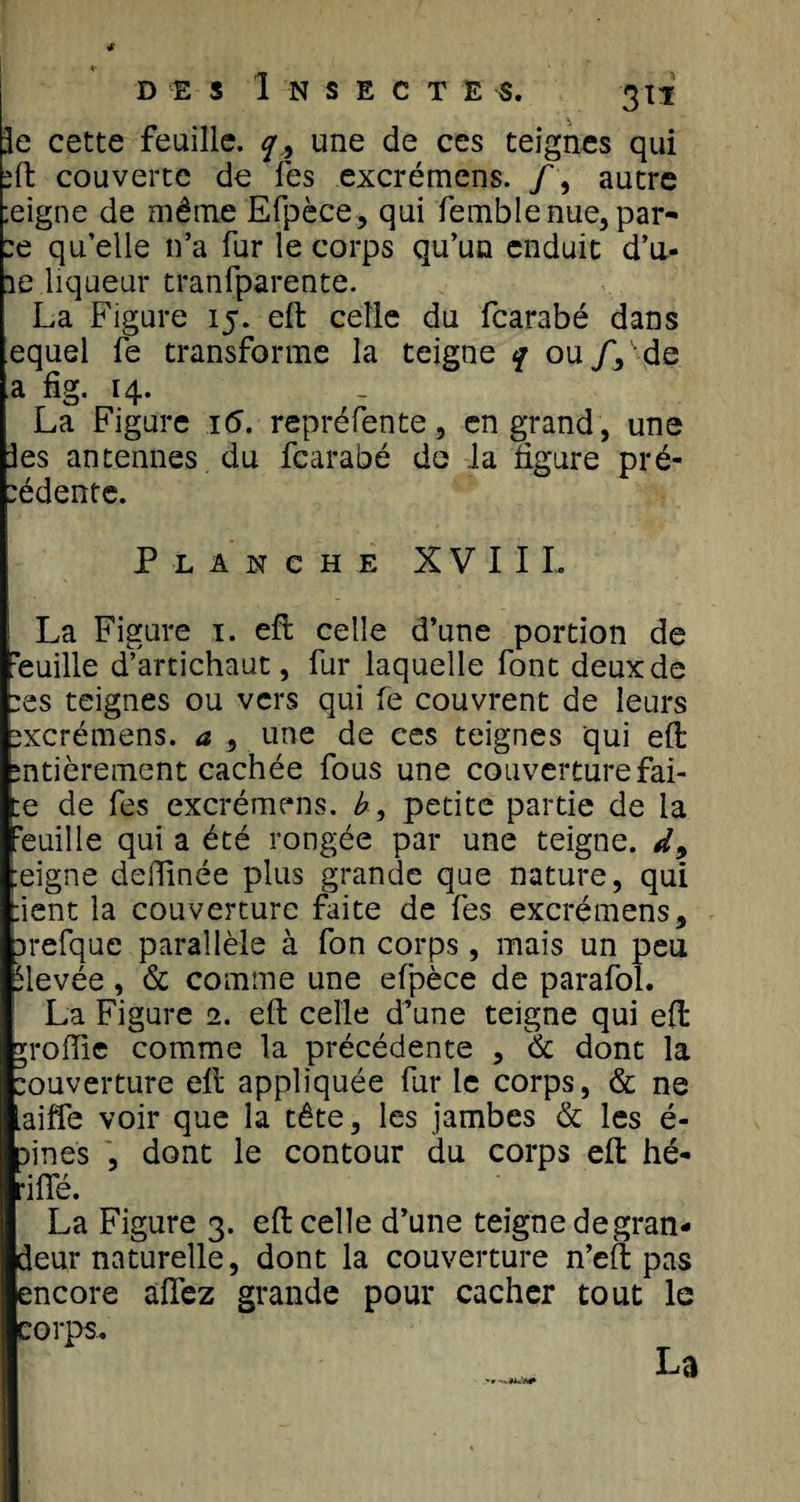 3e cette feuille, q9 une de ces teignes qui sft couverte de fes excrémens. /, autre :eigne de même Efpèce, qui femblenue,par- :e qu’elle n’a fur le corps qu’un enduit d’u- 1e liqueur tranfparente. La Figure 15. eft celle du fearabé dans equel fe transforme la teigne q ou /, de a fig. 14. La Figure 16. repréfente, en grand, une les antennes du fearabé de la figure pré¬ sente. Planche XVIII. La Figure 1. eft celle d’une portion de Veuille d’artichaut, fur laquelle font deux de :es teignes ou vers qui fe couvrent de leurs sxcrémens. a , une de ces teignes qui eft entièrement cachée fous une couverture fai- ;e de fes excrémens. b, petite partie de la 'euille qui a été rongée par une teigne. d9 :eigne defïinée plus grande que nature, qui lient la couverture faite de fes excrémens, arefque parallèle à fon corps, mais un peu élevée, 6c comme une efpèce de parafai. La Figure 2. eft celle d’une teigne qui eft profile comme la précédente , 6c dont la ouverture eft appliquée fur le corps, &amp; ne aiffe voir que la tête, les jambes 6c les é- fines , dont le contour du corps eft hé- •iffé. La Figure 3. eft celle d’une teigne degran- deur naturelle, dont la couverture n’eft pas encore allez grande pour cacher tout le corps.