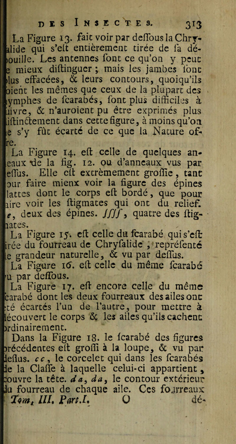 La Figure 13. fait voir par deffous la Chry- alide qui s’elt entièrement tirée de fa dé- louille. Les antennes font ce qu’on y peut s mieux diftingucr ; mais les jambes font dus effacées, &amp; leurs contours, quoiqu’ils oient les mêmes que ceux de la plupart des lymphes de fcarabés, font plus difficiles à iiivre, &amp; n’auroient pu être exprimés plus iftindement dans cette figure, à moins qu’on ie s’y fût écarté de ce que la Nature of- re. La Figure 14. eft celle de quelques an- eaux *de la fig. 12. ou d’anneaux vus par effus. Elle eft extrêmement grofïïe, tant oui* faire mienx voir la figure des épines lattes dont le corps eft bordé, que pour lire voir les ftigmates qui ont du relief, if, deux des épines. J/J/9 quatre des ftig- lates. La Figure 15. eft celle du fcarabé quis’cft irée du fourreau de Chryfalide , repréfenté e grandeur naturelle, &amp; vu par deffus. La Figure 16. eft celle du même fcarabé u par deffous. La Figure 17. eft encore celle du même carabé dont les deux fourreaux des ailes onc té écartés l’un de l’autre, pour mettre à lécouvert le corps de les ailes qu’ils cachent; jrdinairement. Dans la Figure 18. le fcarabé des figures &gt;récédentes eft grofli à la loupe, &amp; vu par leflus. cc 9 le corcelet qui dans les fcarabés le la Gaffe à laquelle celui-ci appartient, :ouvre la tête, da, da, le contour extérieur lu fourreau de chaque aile. Ces fourreaux UL Part J. O dé-