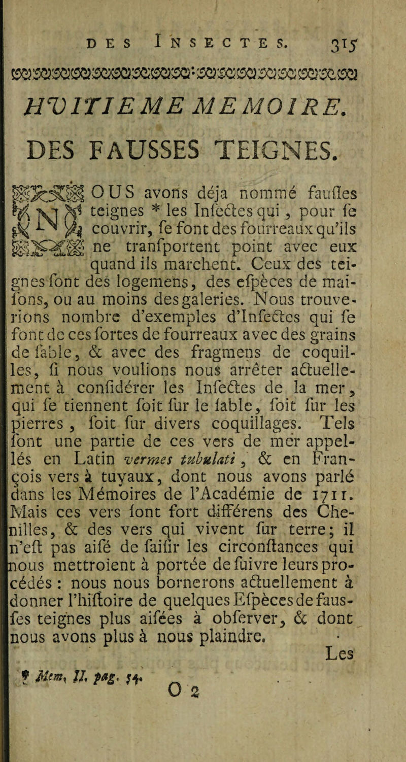 ^sexs^m^s^sexsa'-ssws&amp;txisaiximsi.iseï HUITIEME MEMOIRE. DES FAUSSES TEIGNES. « RÏOCI O US avons déjà nommé faufles vi fi* teignes * les Infedes qui , pour fe ^ ^ couvrir, fe font des fourreaux qu’ils WQ^SÆ ne tranfportent point avec eux quand ils marchent. Ceux des tei¬ gnes font des logemens, des efpèces de mai- lbns, ou au moins des galeries. Nous trouve¬ rions nombre d’exemples d’Infedes qui fe ! font de ces fortes de fourreaux avec des grains ; de fable, &amp; avec des fragmens de coquil¬ les, il nous voulions nous arrêter aduelle- mcnt à confidérer les Infedes de la mer, qui fe tiennent foit fur le labié, foit fur les pierres, foit fur divers coquillages. Tels font une partie de ces vers de mer appel- dés en Latin termes tubulati, &amp; en Fran¬ çois vers à tuyaux, dont nous avons parlé dans les Mémoires de l’Académie de 1711. Mais ces vers lont fort différens des Che¬ nilles, &amp; des vers qui vivent fur terre; il n’eft pas aifé de failli* les circonltanees qui nous mettroient à portée de fuivre leurs pro¬ cédés : nous nous bornerons aduellement à donner l’hiftoire de quelques Efpèces de faus- fes teignes plus aifées à obferver, &amp; dont nous avons plus à nous plaindre. Les ? Mtm% JI, pas, O 2