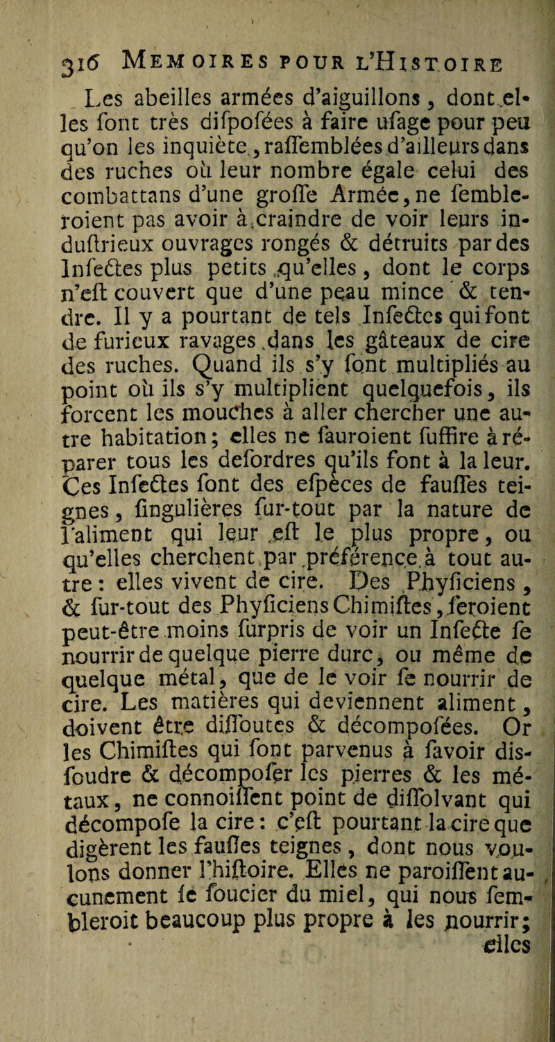 Les abeilles armées d’aiguillons, dont ..el¬ les font très difpofées à faire ufage pour peu qu’on les inquiète., raffemblées d’ailleurs dans des ruches oh leur nombre égale celui des combattans d’une groffe Armée, ne femble- roient pas avoir à;craindre de voir leurs in- duflrieux ouvrages rongés &amp; détruits par des Infeéles plus petits :qu’elles, dont le corps n’eft couvert que d’une peau mince &amp; ten¬ dre. Il y a pourtant de tels Infeétes qui font de furieux ravages .dans les gâteaux de cire des ruches. Quand ils s’y font multipliés au point oh ils s’y multiplient quelquefois, ils forcent les mouches à aller chercher une au¬ tre habitation ; elles ne fauroient fuffire à ré¬ parer tous les defordres qu’ils font à la leur. Ces Infeétes font des efpèces de faufles tei¬ gnes, ûngulières fur-tout par la nature de l'aliment qui leur ,eft le plus propre, ou qu’elles cherchent par préférence.à tout au¬ tre : elles vivent de cire. Des Pjhyficiens, &amp; fur-tout des PhyficiensChimiftes ,leroient peut-être moins furpris de voir un Infeéte fe nourrir de quelque pierre dure, ou même de quelque métal, que de le voir fe nourrir de cire. Les matières qui deviennent aliment, doivent être difiqutes &amp; décompofées. Or les Chimiftes qui font parvenus â favoir dis¬ foudre &amp; décompofer les pierres &amp; les mé¬ taux, ne connoilfent point de diffolvant qui décompofe la cire: c’eft pourtant la cire que digèrent les fauües teignes, dont nous vou¬ lons donner l’hiftoire. Elles ne paroiflènt au¬ cunement le foucicr du miel, qui nous fem- jpleroit beaucoup plus propre à les pourrir; dles