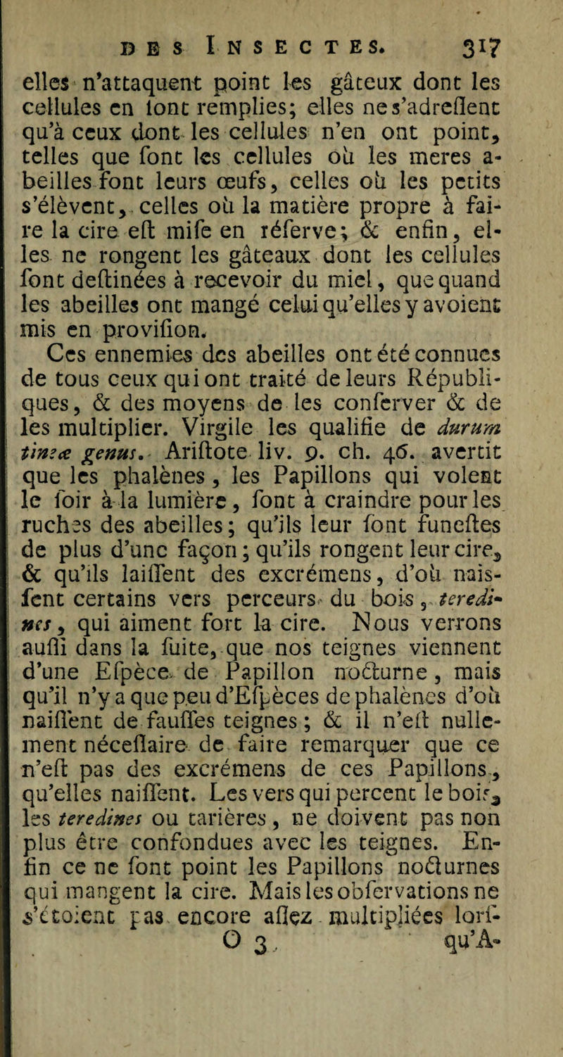 elles n’attaquent point les gâteux dont les cellules en lont remplies; elles nes’adreflent qu’à ceux dont les cellules n’en ont point, telles que font les cellules où les meres a- beilles font leurs œufs, celles 011 les petits s’élèvent, celles où la matière propre à fai¬ re la cire efl: mife en réferve; &amp; enfin, el¬ les ne rongent les gâteaux dont les cellules font deftinées à recevoir du miel, que quand les abeilles ont mangé celui qu’elles y avoient mis en provifion. Ces ennemies des abeilles ont été connues de tous ceux qui ont traité de leurs Républi¬ ques, &amp; des moyens de les conferver &amp; de les multiplier. Virgile les qualifie de dttrum t'mece genus. Ariftote liv. 9. ch. 46. avertit que les phalènes, les Papillons qui volent le loir à la lumière, font à craindre pour les ruches des abeilles; qu’ils leur font funeftes de plus d’une façon ; qu’ils rongent leur cire, &amp; qu’ils lailfent des excrémens, d’où nais- fent certains vers perceurs- du bois , ter edi- nés, qui aiment fort la cire. Nous verrons aufli dans la fuite, que nos teignes viennent d’une Efpèce de Papillon noèlurne , mais qu’il n’y a que peu d’Efpèces de phalènes d’où naiflènt de fauffes teignes ; &amp; il n’efl nulle¬ ment néceflaire de faire remarquer que ce n’efl: pas des excrémens de ces Papillons , qu’elles naiflènt. Les vers qui percent le boirâ les teredines ou tarières , ne doivent pas non plus être confondues avec les teignes. En¬ fin ce ne font point les Papillons noéturnes qui mangent la cire. Mais les obfervations ne s’étoienc pas encore aflçz multipliées lori- O 3 , qu’À»