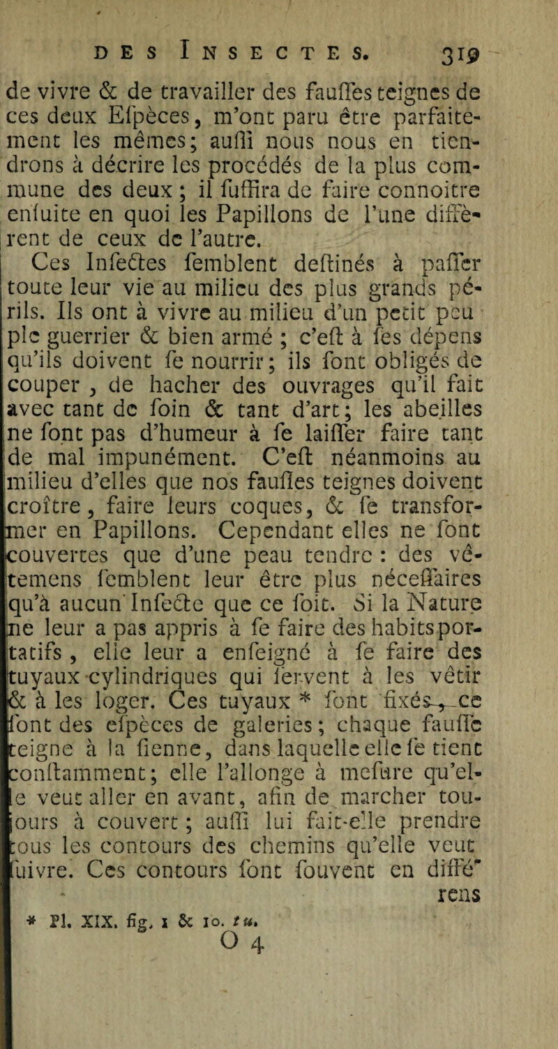 de vivre &amp; de travailler des fauffes teignes de ces deux Efpèces, m’ont paru être parfaite¬ ment les mêmes; suffi nous nous en tien¬ drons à décrire les procédés de la plus com¬ mune des deux ; il fuffira de faire connoitre enluite en quoi les Papillons de l’une dînè¬ rent de ceux de l’autre. Ces Infeétes femblent deftinés à palier toute leur vie au milieu des plus grands pé¬ rils. Ils ont à vivre au milieu d’un petit peu pic guerrier &amp; bien armé ; c’efl à fes dépens qu’ils doivent fe nourrir; ils font obligés de couper , de hacher des ouvrages qu’il fait avec tant de foin &amp; tant d’art; les abeilles ne font pas d’humeur à fe lailfer faire tant de mal impunément. C’efl: néanmoins au milieu d’elles que nos faillies teignes doivent croître, faire leurs coques, &amp; fe transfor¬ mer en Papillons. Cependant elles ne font couvertes que d’une peau tendre : des vê- temens femblent leur être plus néceffaires qu’à aucun Infecte que ce foit. Si la Nature lie leur a pas appris à fe faire des habits por¬ tatifs , elie leur a enfeigné à fe faire des tuyaux cylindriques qui fer-vent à les vêtir &amp; à les loger. Ces tuyaux * font fixés-^ce font des efpèces de galeries ; chaque faillie teigne à la lienne, dans laquelle elle fe tient conftamment; elle l’allonge à mefure qu’el- e veut aller en avant, afin de marcher tou- ours à couvert ; suffi lui fait-elle prendre mus les contours des chemins qu’elle veut lu ivre. Ces contours font fouvent en diffé rens * Pî. XIX. fig. Sc 10. tu.