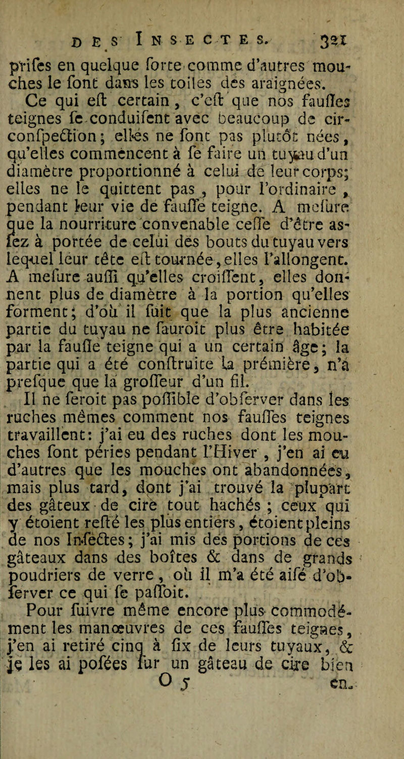 pïifes en quelque force comme d’autres mou¬ ches le font dans les toiles des araignées. Ce qui effc certain, c’eft que nos fauiïes teignes fe conduifent avec beaucoup de cir- confpeétion; eltes ne font pas plutôt nées, qu’elles commencent à fe faire un to^aud’un diamètre proportionné à celui de leur corps; elles ne le quittent pas , pour l’ordinaire , pendant leur vie de ’faufle teigne. A mcfure que la nourriture convenable ce (Te d’être as- fez à portée de celui des bouts du tuyau vers lequel leur tête ett tournée , elles l’allongent. A melure auffi qu’elles croiflent, elles don¬ nent plus de diamètre à la portion qu’elles forment; d’oii il fuit que la plus ancienne partie du tuyau ne fauroit plus être habitée par la faufle teigne qui a un certain âge; la partie qui a été conftruite la prémière, n’a prefque que la grofleur d’un fil. Il ne feroit pas poflibîe d’obferver dans les ruches mêmes comment nos faufles teignes travaillent: j’ai eu des ruches dont les mou¬ ches font péries pendant l’Hiver , j’en ai eu d’autres que les mouches ont abandonnées, mais plus tard, dont j’ai trouvé la plupart des gâteux de cire tout hachés ; ceux^qui y étoient refte les plus entiers, étoient pleins de nos Infe&amp;es ; j’ai mis des portions de ces gâteaux dans des boîtes &amp; dans de grands poudriers de verre , 011 il m’a été aifé d’ob¬ ferver ce qui fe palîoit. Pour fuivre même encore plus commodé¬ ment les manœuvres de ces faufTes teignes, |’en ai retiré cinq à fix de leurs tuyaux, &amp; k les ai pofées fur un gâteau de cire bien