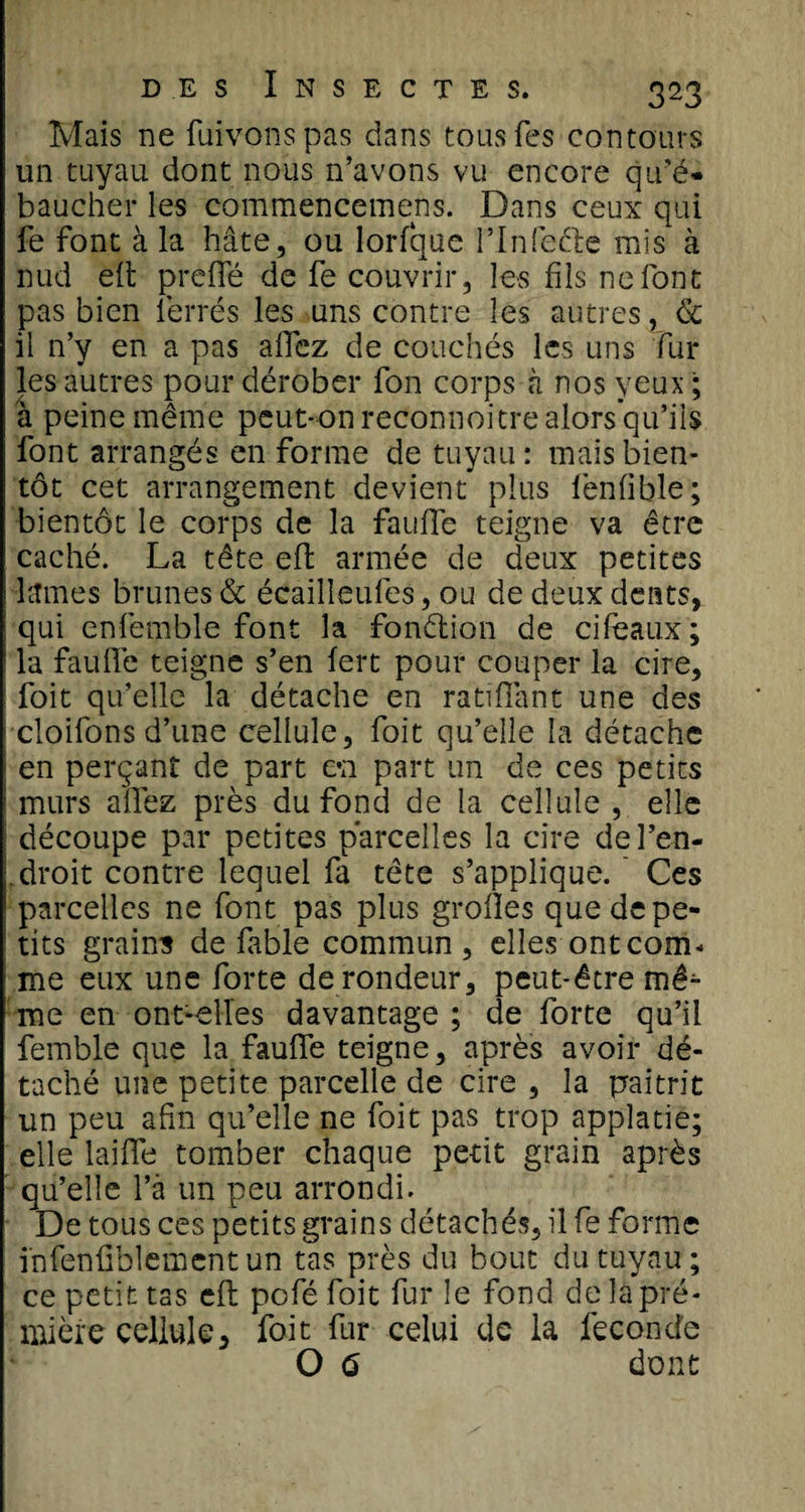 Mais ne fuivonspas dans tous Tes contours un tuyau dont nous n’avons vu encore qu'é¬ baucher les comraencemens. Dans ceux qui fe font à la hâte, ou lorfque l’Infedle mis à nud eft prefie de fe couvrir, les fils ne font pas bien ferrés les uns contre les autres, &amp; il n’y en a pas aflez de couchés les uns Fur les autres pour dérober fon corps à nos yeux ; à peine même peut-on reconnoitre alors’qu’ils font arrangés en forme de tuyau : mais bien¬ tôt cet arrangement devient plus fénfible; bientôt le corps de la faillie teigne va être caché. La tête eft armée de deux petites lames brunes &amp; écailleufes, ou de deux dents, qui enfemble font la fon&amp;ion de ci féaux ; la faillie teigne s’en lert pour couper la cire, foit qu’elle la détache en ratifiant une des cloifons d’une cellule, foit qu’elle la détache en perçant de part en part un de ces petits murs allez près du fond de la cellule , elle découpe par petites parcelles la cire de l’en¬ droit contre lequel fa tête s’applique. Ces parcelles ne font pas plus grolles que de pe¬ tits grains de fable commun , elles ont com¬ me eux une forte de rondeur, peut-être mê^- me en ont-elles davantage ; de forte qu’il femble que la faufie teigne, après avoir dé¬ taché une petite parcelle de cire , la paitrit un peu afin qu’elle ne foit pas trop applatie; elle laiflè tomber chaque petit grain après qu’elle l’à un peu arrondi. De tous ces petits grains détachés, il fe forme infenfiblementun tas près du bout du tuyau; ce petit tas eft pofé foit fur le fond de lapré- mière cellule, foit fur celui de la fécondé O 6 dont