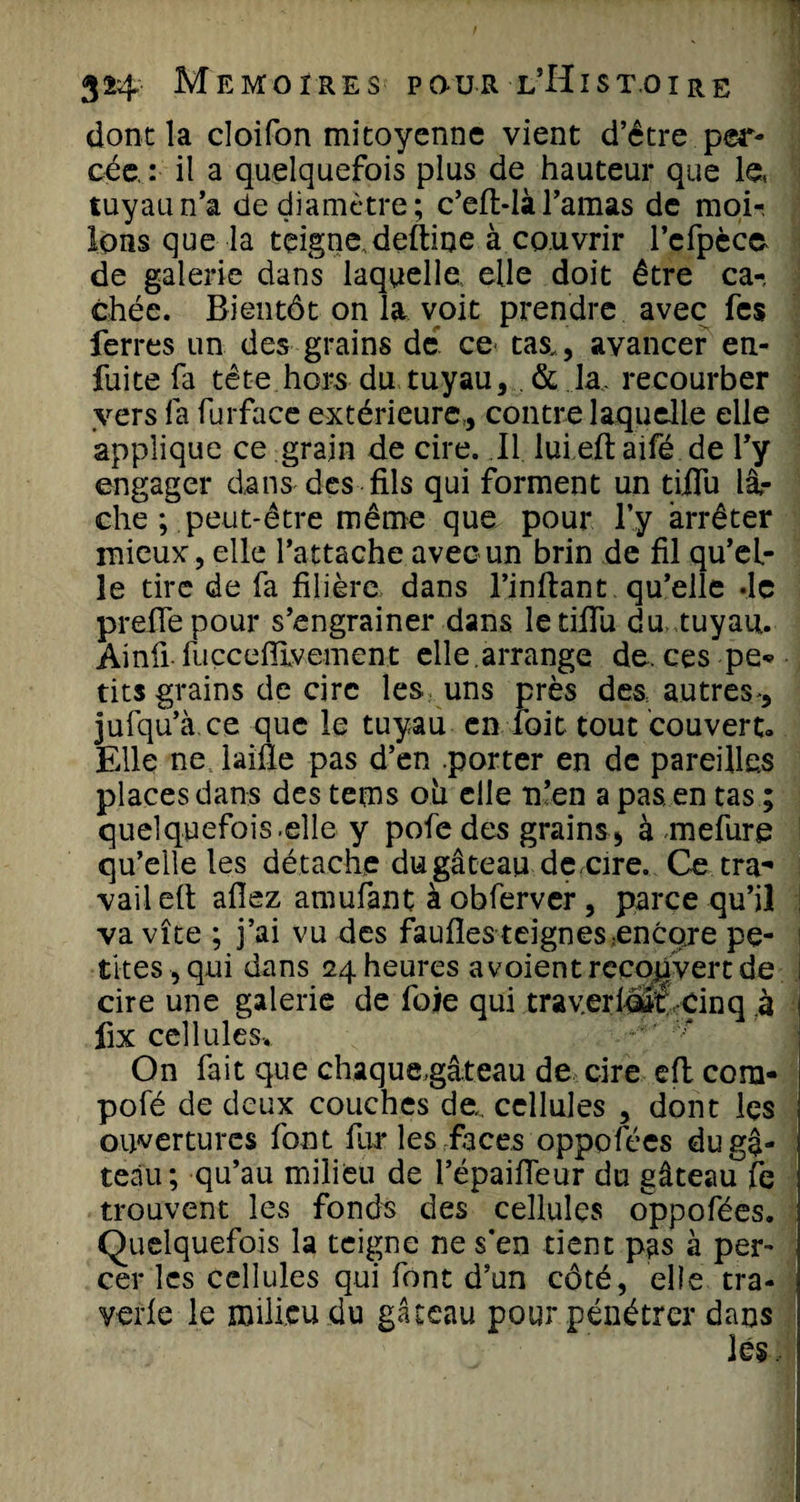 donc la cloifon mitoyenne vient d’être per¬ cée, : il a quelquefois plus de hauteur que le, tuyau n’a de diamètre; c’eft-là l’amas de moi-. Ions que la teigne deftine à couvrir l’cfpèce de galerie dans laquelle elle doit être ca¬ chée. Bientôt on la voit prendre avec fcs ferres un des grains de ce tas,, avancer en- fuite fa tête hors du tuyau, &amp; la, recourber vers fa furface extérieure,, contre laquelle elle applique ce grain de cire. Il lui eft aifé de l’y engager dans des fils qui forment un tifiu lâ¬ che ; peut-être même que pour l’y arrêter mieux, elle l’attache avec un brin de fil qu’el¬ le tire de fa filière dans l’inftant qu’elle de preffepour s’engrainer dans le tifîu du tuyau. Ainfi fuccefîlvement elle,arrange de. ces pe* tits grains de cire les uns près des, autres , jufqu’à ce que le tuyau en foit tout couvert. Elle ne laille pas d’en porter en de pareilles places dans des tems oii elle n’en a pas, en tas ; quelquefois.elle y pofedes grains, à mefure qu’elle les détache du gâteau de,cire. Ce tra¬ vail elt allez amufant à obferver, parce qu’il va vîte ; j’ai vu des faufles teignes encore pe¬ tites, qui dans 24 heures a voient recouvert de cire une galerie de foie qui traverloiîé cinq à I fix cellules. On fait que chaque,gâteau de cire eft cora- pofé de deux couches de,, cellules , dont les ouvertures font fur les faces oppofées du gâ¬ teau; qu’au milieu de l’épailfeur du gâteau fe trouvent les fonds des cellules oppofées. Quelquefois la teigne ne s’en tient pas à per¬ cer les cellules qui font d’un côté, elle tra- j verle le milieu du gâteau pour pénétrer dans