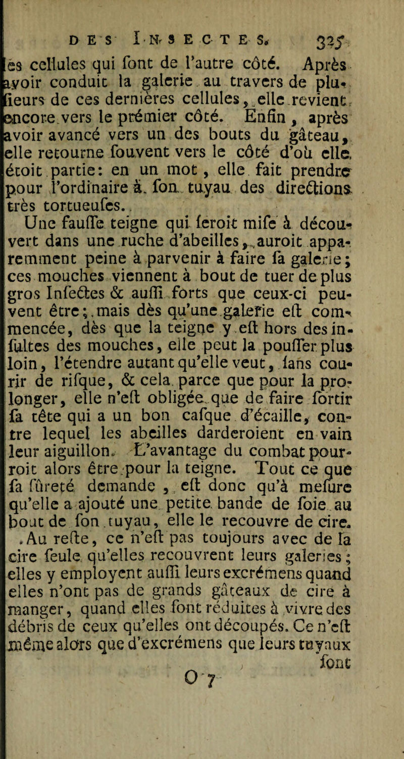 ss cellules qui font de l’autre côté. Après avoir conduit la galerie au travers de plu# (leurs de ces dernières cellules, elle revient encore.vers le prémier côté. Enfin , après avoir avancé vers un des bouts du gâteau, elle retourne fouvent vers le côté d’oh elle, étoit partie: en un mot, elle fait prendra pour l’ordinaire à. fon. tuyau des directions; très tortueufes.. Une fauffe teigne qui ferait rnife à décou# vert dans une ruche d’abeilles,,auroit appa-, remment peine à parvenir à faire fa galerie; ces mouches viennent à bout de tuer de plus gros InfeCtes &amp; auffi forts que ceux-ci peu¬ vent être;.mais dès qu’une.galerie eft corn# mencée, dès que la teigne y eft hors desin- fultes des mouches, elle peut la pouffer plus loin, l’étendre autant qu’elle veut, fans cou¬ rir de rifque, &amp; cela parce que pour la pro¬ longer, elle n’eft obligée, que de faire fortir fa tête qui a un bon cafque d’écaille, con¬ tre lequel les abeilles darderoient en vain leur aiguillon. L’avantage du combat pour- roi t alors être.pour la teigne. Tout ce que fa fûreté demande , eft donc qu’à mefure qu’elle a ajouté une petite, bande de foie au bout de fon tuyau, elle le recouvre de cire. .Au refte, ce n’eft pas toujours avec de la cire feule qu’elles recouvrent leurs galeries ; elles y employent aufîl leurs excrémens quand elles n’ont pas de grands gâteaux de cire à manger, quand elles font réduites à vivre des débris de ceux qu’elles ont découpés. Ce n’eft même alors que d’excrémens que leurs tuyaux ; font