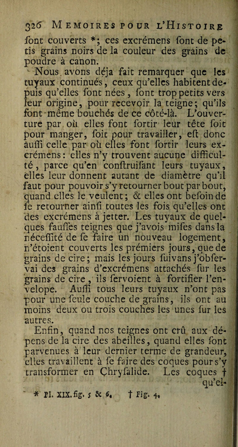 font couverts *; ces excrémens font de pé¬ ris grains noirs de la couleur des grains de poudre à canon.  Nous , avons déjà fait remarquer que les tuyaux continués, ceux qu’elles habitent de¬ puis qu’elles font nées, font trop petits vers leur origine, pour recevoir la teigne; qu’ils font même bouchés de ce côté-là. L’ouver¬ ture par ou elles font fortir leur tête foit pour manger, foie pour travailler, eft donc auffi celle par 011 elles font fortir leurs ex¬ crémens: elles n’y trouvent aucune difficul¬ té , parce qu’en conftruifant leurs tuyaux, elles leur donnent autant de diamètre qu’ü faut pour pouvoir s’y retourner bout par bout, quand elles le veulent; &amp; elles ont befoinde fe retourner ainfi toutes les fois qu’elles ont des excrémens à jetter. Les tuyaux de quel¬ ques faufiès teignes que j’avois mifes dans la néceffité de fe faire un nouveau logement, n’étoient couverts les prémiers jours, que de grains de cire; mais les jours fuivans j’obfer- vai des grains d’excrémens attachés fur les grains de cire , ils fervoient à fortifier l’en- velope. Auffi tous leurs tuyaux n’ont pas pour une feule couche de grains, ils ont au moins deux ou trois couches les unes fur les autres. Enfin, quand nos teignes ont crû aux dé¬ pens de la cire des abeilles, quand elles font parvenues à leur dernier terme de grandeur, elles travaillent à fe faire des coques pour s’y transformer en Çhryfalide. Les coques f qu’el*  * II XIX. fig. 5 &amp; t fig* -h