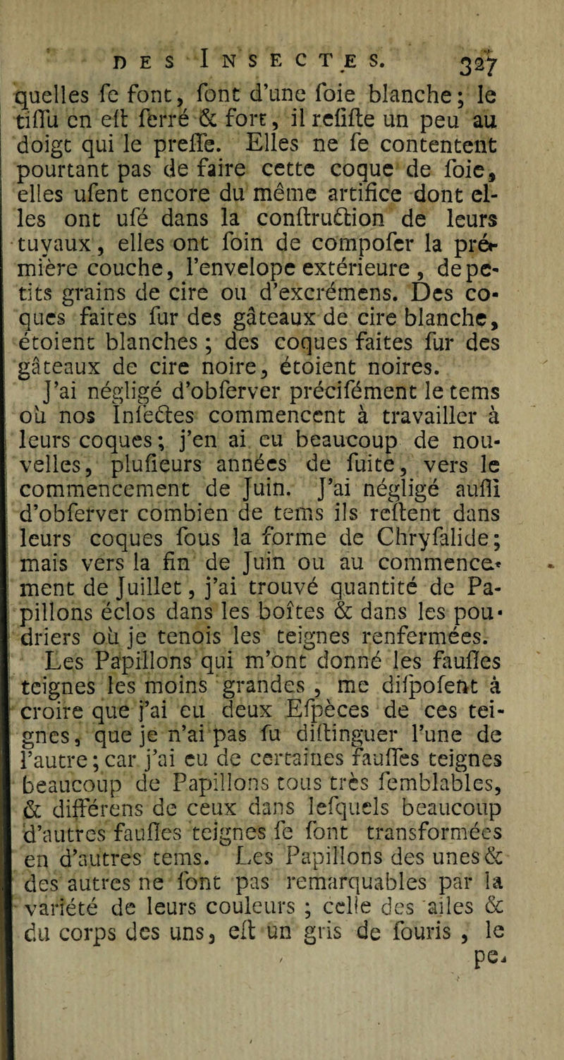 quelles fe font, font d’une foie blanche; le tiffu en ell ferré &amp; fort, il reüfte un peu au doigt qui le preffe. Elles ne fe contentent pourtant pas de faire cette coque de foie, elles ufent encore du même artifice dont el¬ les ont ufé dans la conltruêtion de leurs tuyaux, elles ont foin de compofer la pré«- mière couche, l’envelope extérieure , de pe¬ tits grains de cire ou d’excrémens. Des co¬ ques faites fur des gâteaux de cire blanche, étoient blanches ; des coques faites fur des gâteaux de cire noire, étoient noires. J’ai négligé d’obferver précifément le tems ou nos Inlééles commencent à travailler à leurs coques ; j’en ai eu beaucoup de nou¬ velles, plufieurs années de fuite, vers le commencement de Juin. J’ai négligé aufil d’obferver combien de tems ils relient dans leurs coques fous la forme de Chryfalide; mais vers la fin de Juin ou au commence* ment de Juillet, j’ai trouvé quantité de Pa¬ pillons éclos dans les boîtes &amp; dans les pou* driers 011 je tenois les teignes renfermées. Les Papillons qui m’ont donné les faulles teignes les moins grandes , me difpofent â croire que j’ai eu deux Efpèces de ces tei¬ gnes , que je n’ai pas fu diltinguer l’une de l’autre ; car j’ai eu de certaines faulles teignes beaucoup de Papillons tous très femblables, &amp; différons de ceux dans lefquels beaucoup d’autres faulles teignes fe font transformées en d’autres tems. Les Papillons des unes&amp; des autres ne font pas remarquables par la variété de leurs couleurs ; celle des ailes &amp; du corps des uns, ell un gris de fouris , le / pe.