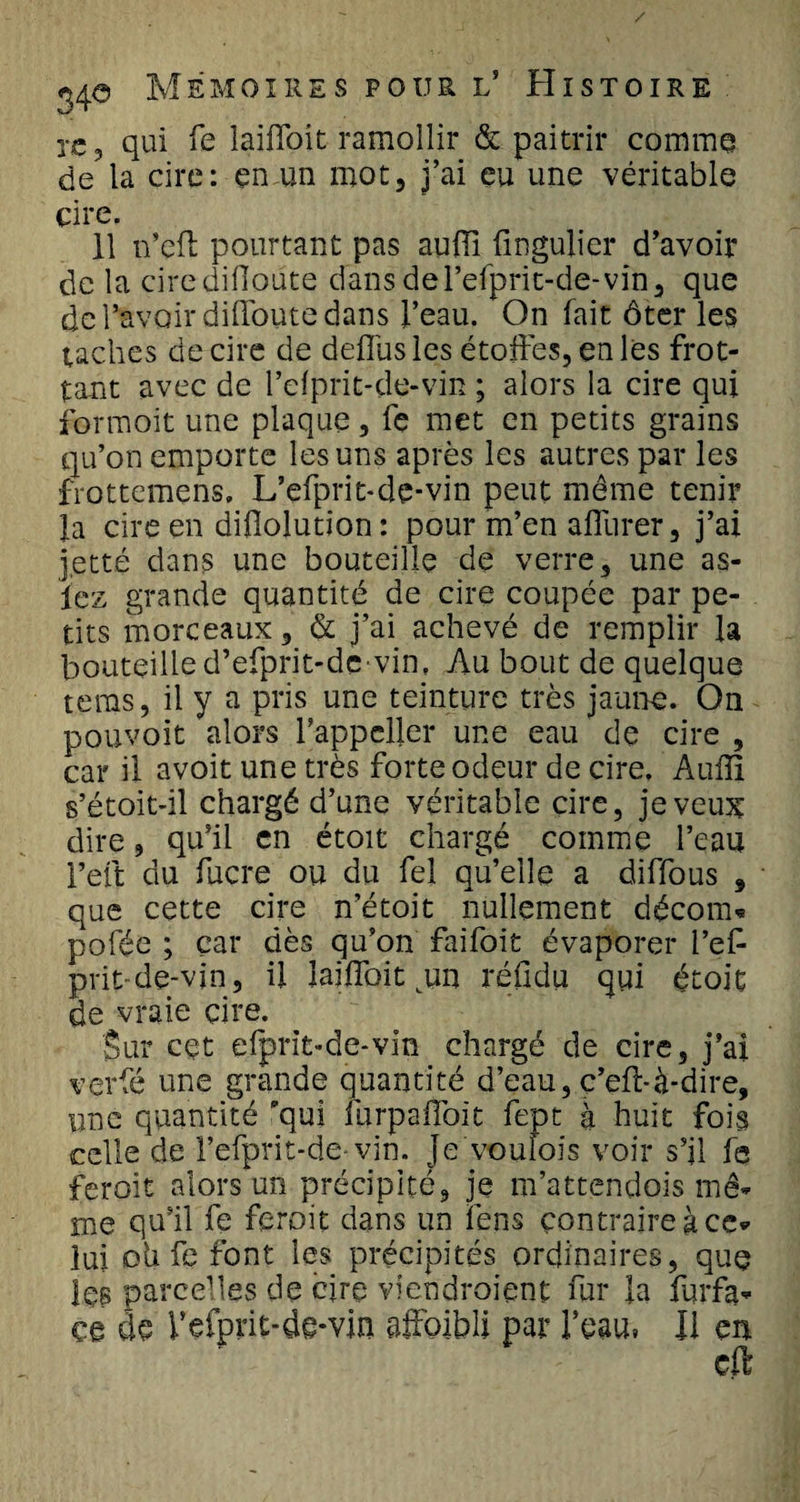 xc, qui fe laifloit ramollir &amp; paitrir comme de la cire: en un mot, j’ai eu une véritable cire. 11 n’eft pourtant pas auiïl fingulier d’avoir de la ciredifloüte dansdel’efprit-de-vin, que de l’avoir diffoute dans l’eau. On fait ôter les taches de cire de défiés les étoffes, en les frot¬ tant avec de l’dprit-de-vin ; alors la cire qui formoit une plaque, fe met en petits grains qu’on emporte les uns après les autres par les frottemens, L’efprit-dc-vin peut même tenir la cire en diflolution: pour m’en affurer, j’ai jette dans une bouteille de verre, une as- iez grande quantité de cire coupée par pe¬ tits morceaux, &amp; j’ai achevé de remplir la bouteille d’efprit-devin, Au bout de quelque teras, il y a pris une teinture très jaune. On pouvoir alors l’appcller une eau de cire , car il avoit une très forte odeur de cire. Aufii s’étoit-il chargé d’une véritable cire, je veux dire, qu’il en étoit chargé comme l’eau Feft du fucre ou du fel qu’elle a diffous , que cette cire n’étoit nullement décorn* pofée ; car dès qu’on faifoiü évaporer l’efc prit de-vin, il laiffoit cun réfidu qui étoit de vraie cire. Sur cçt efprit-de-vin chargé de cire, j’ai verfé une grande quantité d’eau, ç’effà-dire, une quantité qui furpaffoit fept à huit fois celle de l’efprit-de- vin. je voufois voir s’il fe feroit alors un précipité, je m’attendois mê¬ me qu’il fe feroit dans un fens contraire à ce* lui oh fe font les précipités ordinaires, que les parcelles de cire viendraient fur la furfa- ce de Vefprit-de-vin affaibli par l’eau, Il en