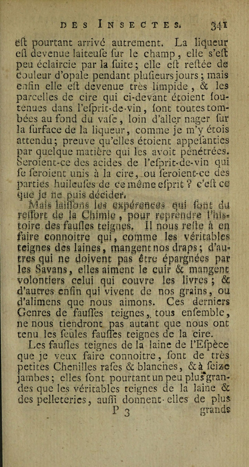 ëfl pourtant arrivé autrement. La liqueur ell devenue laiteufe fur le champ, elle s’effc peu éclaircie par la fuite; elle cil reliée de Couleur d’opale pendant pluûeurs jours ; mais enfin elle efl devenue très limpide , &amp; les parcelles de cire qui ci-devant étoient fou- tenues dans refprit-dô-vin, font toutes tom¬ bées au fond du vafe, loin d’aller nager fur la lurface de la liqueur, comme je m’y étois attendu; preuve qu’elles étoient appefanties par quelque matière qui les avoit pénétrées. Seroient-ce des acides de l’efprit-de-vin qui le feroient unis à la cire,.ou feroient-ce des parties huileufes de ce même efprit ? c’eft ce qué je île puis décider» Mais klffeiis les iMpéfêflces qui font du û§ la Chimie, pour Lhi§= toire des faufles teignes. Il nous relie à en faire çonnoitre qui, comme les véritables teignes des lgine§ ? mangent nos draps; d’au¬ tres qui ne doivent pas être épargnées par les Savans, elles aiment le cuir &amp; mangent volontiers celui qui couvre les livres ; &amp; d’autres enfin qui vivent de nos grains, ou d’alimens que nous aimons. Ces derniers Genres de faulfes teignestous enfemble, ne nous tiendront pas autant que nous ont tenu les feules faulîes teignes de la cire. Les faufles teignes de la laine de l’Efpèce que je veux faire connoitre, font de très petites Chenilles rafes &amp; blanches, &amp;à^feiz-e jambes; elles font pourtant un peu pîus'gran- des que les véritables teignes de la laine &amp; des pelleteries, aulfi donnent-elles de plus